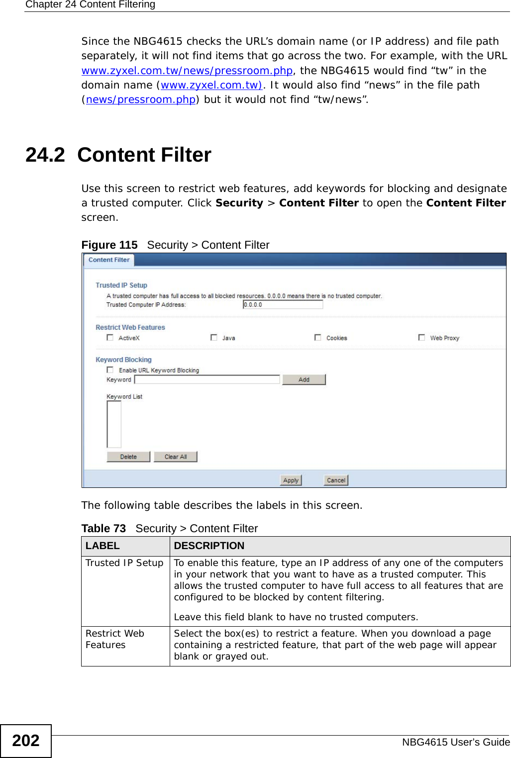 Chapter 24 Content FilteringNBG4615 User’s Guide202Since the NBG4615 checks the URL’s domain name (or IP address) and file path separately, it will not find items that go across the two. For example, with the URL www.zyxel.com.tw/news/pressroom.php, the NBG4615 would find “tw” in the domain name (www.zyxel.com.tw). It would also find “news” in the file path (news/pressroom.php) but it would not find “tw/news”.24.2  Content FilterUse this screen to restrict web features, add keywords for blocking and designate a trusted computer. Click Security &gt; Content Filter to open the Content Filter screen. Figure 115   Security &gt; Content Filter The following table describes the labels in this screen.Table 73   Security &gt; Content Filter LABEL DESCRIPTIONTrusted IP Setup To enable this feature, type an IP address of any one of the computers in your network that you want to have as a trusted computer. This allows the trusted computer to have full access to all features that are configured to be blocked by content filtering.Leave this field blank to have no trusted computers.Restrict Web Features Select the box(es) to restrict a feature. When you download a page containing a restricted feature, that part of the web page will appear blank or grayed out.