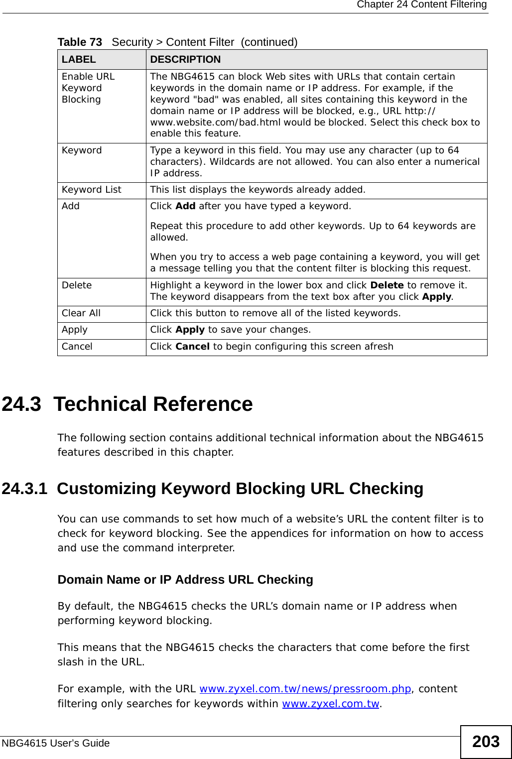  Chapter 24 Content FilteringNBG4615 User’s Guide 20324.3  Technical ReferenceThe following section contains additional technical information about the NBG4615 features described in this chapter.24.3.1  Customizing Keyword Blocking URL CheckingYou can use commands to set how much of a website’s URL the content filter is to check for keyword blocking. See the appendices for information on how to access and use the command interpreter.Domain Name or IP Address URL CheckingBy default, the NBG4615 checks the URL’s domain name or IP address when performing keyword blocking.This means that the NBG4615 checks the characters that come before the first slash in the URL.For example, with the URL www.zyxel.com.tw/news/pressroom.php, content filtering only searches for keywords within www.zyxel.com.tw.Enable URL Keyword BlockingThe NBG4615 can block Web sites with URLs that contain certain keywords in the domain name or IP address. For example, if the keyword &quot;bad&quot; was enabled, all sites containing this keyword in the domain name or IP address will be blocked, e.g., URL http://www.website.com/bad.html would be blocked. Select this check box to enable this feature.Keyword Type a keyword in this field. You may use any character (up to 64 characters). Wildcards are not allowed. You can also enter a numerical IP address.Keyword List This list displays the keywords already added. Add  Click Add after you have typed a keyword. Repeat this procedure to add other keywords. Up to 64 keywords are allowed.When you try to access a web page containing a keyword, you will get a message telling you that the content filter is blocking this request.Delete Highlight a keyword in the lower box and click Delete to remove it. The keyword disappears from the text box after you click Apply.Clear All Click this button to remove all of the listed keywords.Apply Click Apply to save your changes.Cancel Click Cancel to begin configuring this screen afreshTable 73   Security &gt; Content Filter  (continued)LABEL DESCRIPTION