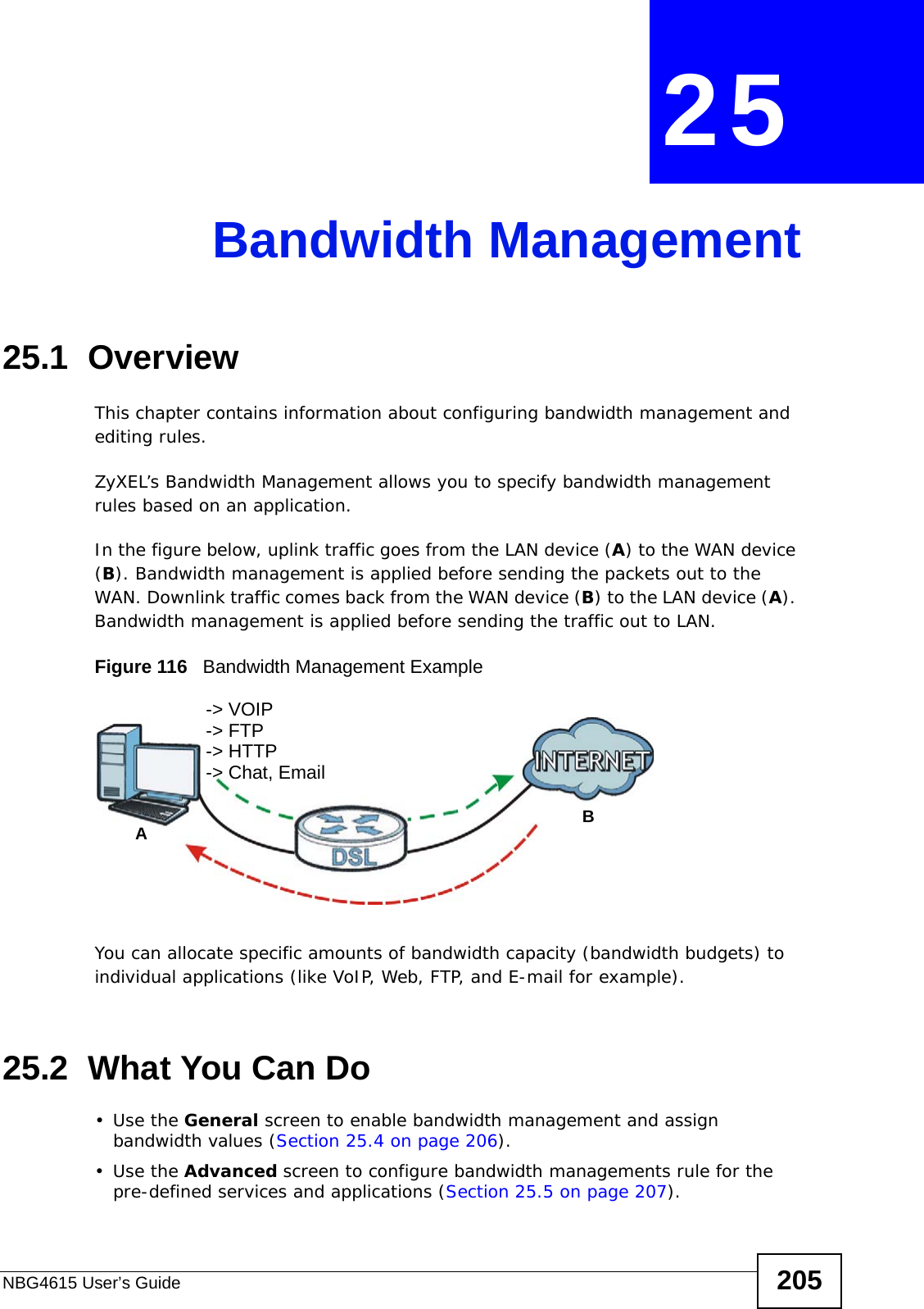 NBG4615 User’s Guide 205CHAPTER  25 Bandwidth Management25.1  Overview This chapter contains information about configuring bandwidth management and editing rules.ZyXEL’s Bandwidth Management allows you to specify bandwidth management rules based on an application. In the figure below, uplink traffic goes from the LAN device (A) to the WAN device (B). Bandwidth management is applied before sending the packets out to the WAN. Downlink traffic comes back from the WAN device (B) to the LAN device (A). Bandwidth management is applied before sending the traffic out to LAN.Figure 116   Bandwidth Management ExampleYou can allocate specific amounts of bandwidth capacity (bandwidth budgets) to individual applications (like VoIP, Web, FTP, and E-mail for example).25.2  What You Can Do•Use the General screen to enable bandwidth management and assign bandwidth values (Section 25.4 on page 206).•Use the Advanced screen to configure bandwidth managements rule for the pre-defined services and applications (Section 25.5 on page 207).AB-&gt; VOIP-&gt; FTP-&gt; HTTP-&gt; Chat, Email