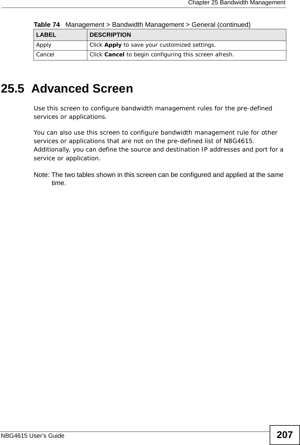  Chapter 25 Bandwidth ManagementNBG4615 User’s Guide 20725.5  Advanced Screen Use this screen to configure bandwidth management rules for the pre-defined services or applications. You can also use this screen to configure bandwidth management rule for other services or applications that are not on the pre-defined list of NBG4615. Additionally, you can define the source and destination IP addresses and port for a service or application.Note: The two tables shown in this screen can be configured and applied at the same time. Apply Click Apply to save your customized settings.Cancel Click Cancel to begin configuring this screen afresh.Table 74   Management &gt; Bandwidth Management &gt; General (continued)LABEL DESCRIPTION