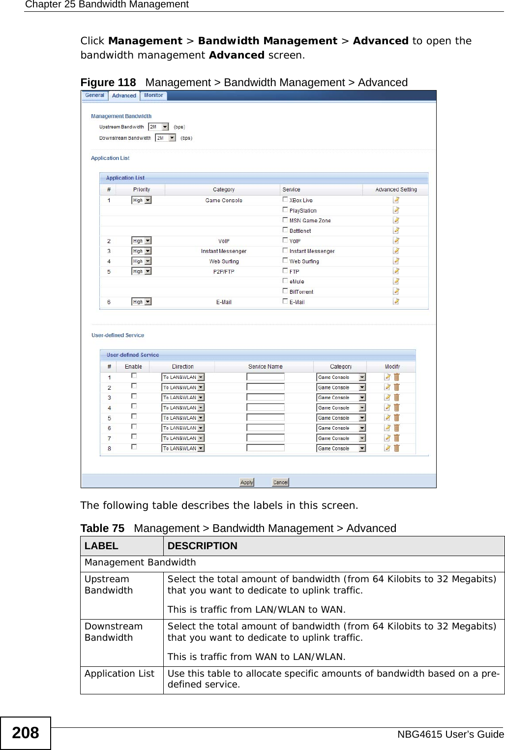 Chapter 25 Bandwidth ManagementNBG4615 User’s Guide208Click Management &gt; Bandwidth Management &gt; Advanced to open the bandwidth management Advanced screen.Figure 118   Management &gt; Bandwidth Management &gt; Advanced The following table describes the labels in this screen.Table 75   Management &gt; Bandwidth Management &gt; Advanced LABEL DESCRIPTIONManagement BandwidthUpstream Bandwidth Select the total amount of bandwidth (from 64 Kilobits to 32 Megabits) that you want to dedicate to uplink traffic. This is traffic from LAN/WLAN to WAN.Downstream Bandwidth Select the total amount of bandwidth (from 64 Kilobits to 32 Megabits) that you want to dedicate to uplink traffic. This is traffic from WAN to LAN/WLAN.Application List Use this table to allocate specific amounts of bandwidth based on a pre-defined service.
