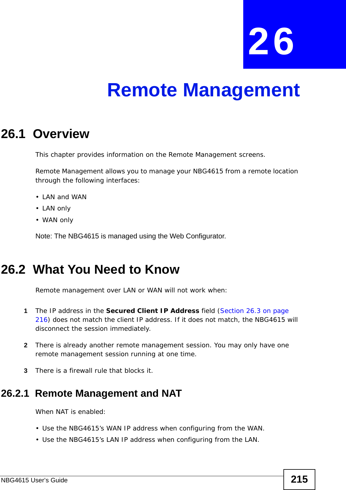 NBG4615 User’s Guide 215CHAPTER  26 Remote Management26.1  OverviewThis chapter provides information on the Remote Management screens. Remote Management allows you to manage your NBG4615 from a remote location through the following interfaces:•LAN and WAN•LAN only•WAN onlyNote: The NBG4615 is managed using the Web Configurator.26.2  What You Need to KnowRemote management over LAN or WAN will not work when:1The IP address in the Secured Client IP Address field (Section 26.3 on page 216) does not match the client IP address. If it does not match, the NBG4615 will disconnect the session immediately.2There is already another remote management session. You may only have one remote management session running at one time.3There is a firewall rule that blocks it.26.2.1  Remote Management and NATWhen NAT is enabled:• Use the NBG4615’s WAN IP address when configuring from the WAN. • Use the NBG4615’s LAN IP address when configuring from the LAN.