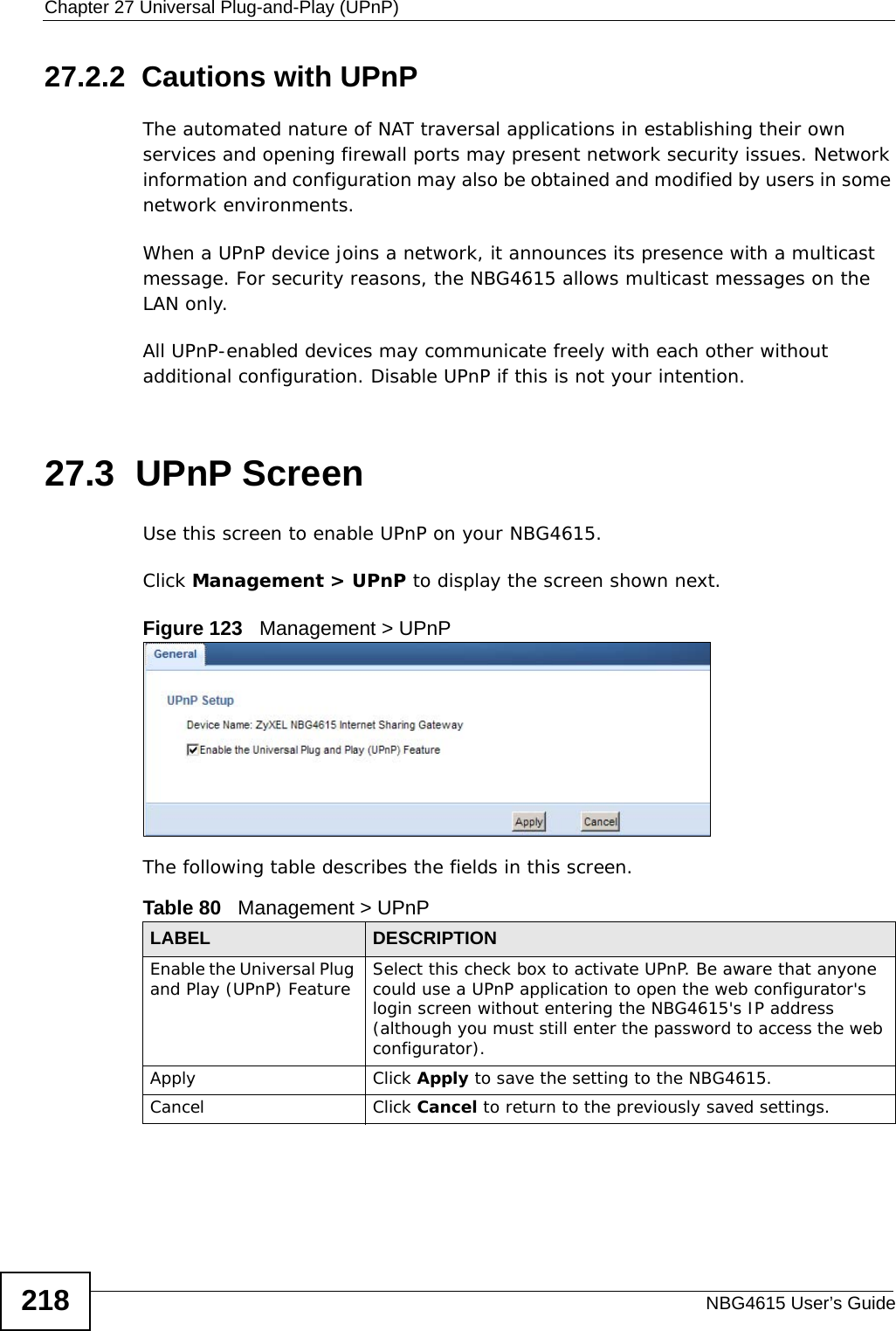 Chapter 27 Universal Plug-and-Play (UPnP)NBG4615 User’s Guide21827.2.2  Cautions with UPnPThe automated nature of NAT traversal applications in establishing their own services and opening firewall ports may present network security issues. Network information and configuration may also be obtained and modified by users in some network environments. When a UPnP device joins a network, it announces its presence with a multicast message. For security reasons, the NBG4615 allows multicast messages on the LAN only.All UPnP-enabled devices may communicate freely with each other without additional configuration. Disable UPnP if this is not your intention. 27.3  UPnP Screen Use this screen to enable UPnP on your NBG4615.Click Management &gt; UPnP to display the screen shown next. Figure 123   Management &gt; UPnPThe following table describes the fields in this screen.Table 80   Management &gt; UPnPLABEL DESCRIPTIONEnable the Universal Plug and Play (UPnP) Feature  Select this check box to activate UPnP. Be aware that anyone could use a UPnP application to open the web configurator&apos;s login screen without entering the NBG4615&apos;s IP address (although you must still enter the password to access the web configurator).Apply Click Apply to save the setting to the NBG4615.Cancel Click Cancel to return to the previously saved settings.