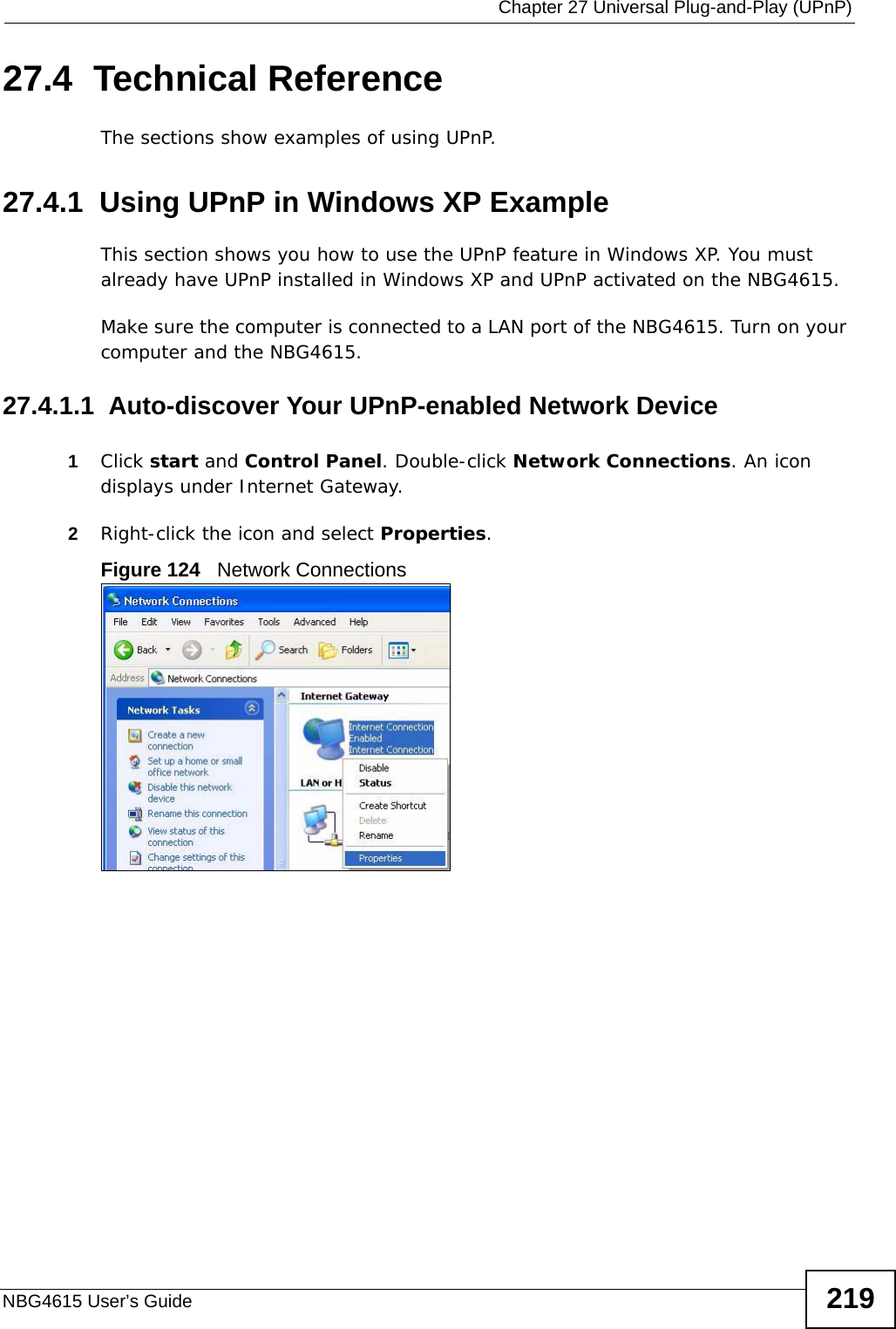  Chapter 27 Universal Plug-and-Play (UPnP)NBG4615 User’s Guide 21927.4  Technical ReferenceThe sections show examples of using UPnP. 27.4.1  Using UPnP in Windows XP ExampleThis section shows you how to use the UPnP feature in Windows XP. You must already have UPnP installed in Windows XP and UPnP activated on the NBG4615.Make sure the computer is connected to a LAN port of the NBG4615. Turn on your computer and the NBG4615. 27.4.1.1  Auto-discover Your UPnP-enabled Network Device1Click start and Control Panel. Double-click Network Connections. An icon displays under Internet Gateway.2Right-click the icon and select Properties. Figure 124   Network Connections