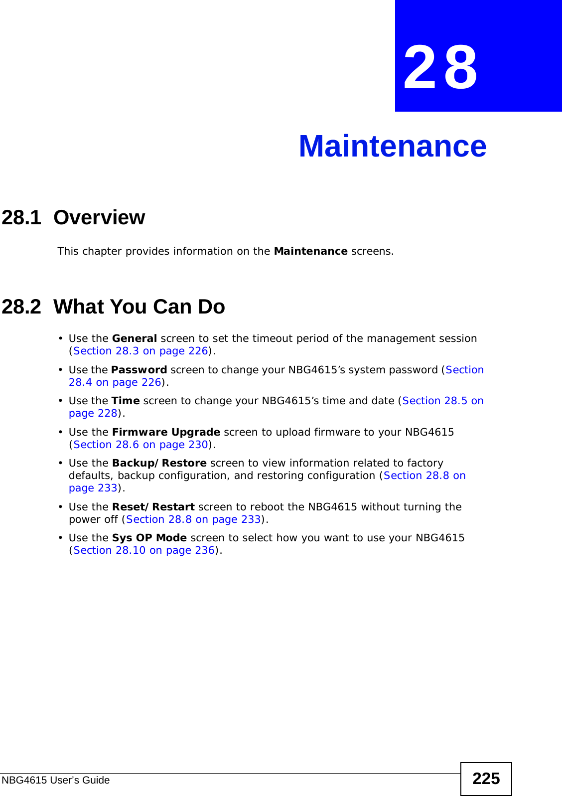 NBG4615 User’s Guide 225CHAPTER  28 Maintenance28.1  OverviewThis chapter provides information on the Maintenance screens. 28.2  What You Can Do•Use the General screen to set the timeout period of the management session (Section 28.3 on page 226). •Use the Password screen to change your NBG4615’s system password (Section 28.4 on page 226).•Use the Time screen to change your NBG4615’s time and date (Section 28.5 on page 228).•Use the Firmware Upgrade screen to upload firmware to your NBG4615 (Section 28.6 on page 230).•Use the Backup/Restore screen to view information related to factory defaults, backup configuration, and restoring configuration (Section 28.8 on page 233).•Use the Reset/Restart screen to reboot the NBG4615 without turning the power off (Section 28.8 on page 233).•Use the Sys OP Mode screen to select how you want to use your NBG4615 (Section 28.10 on page 236). 