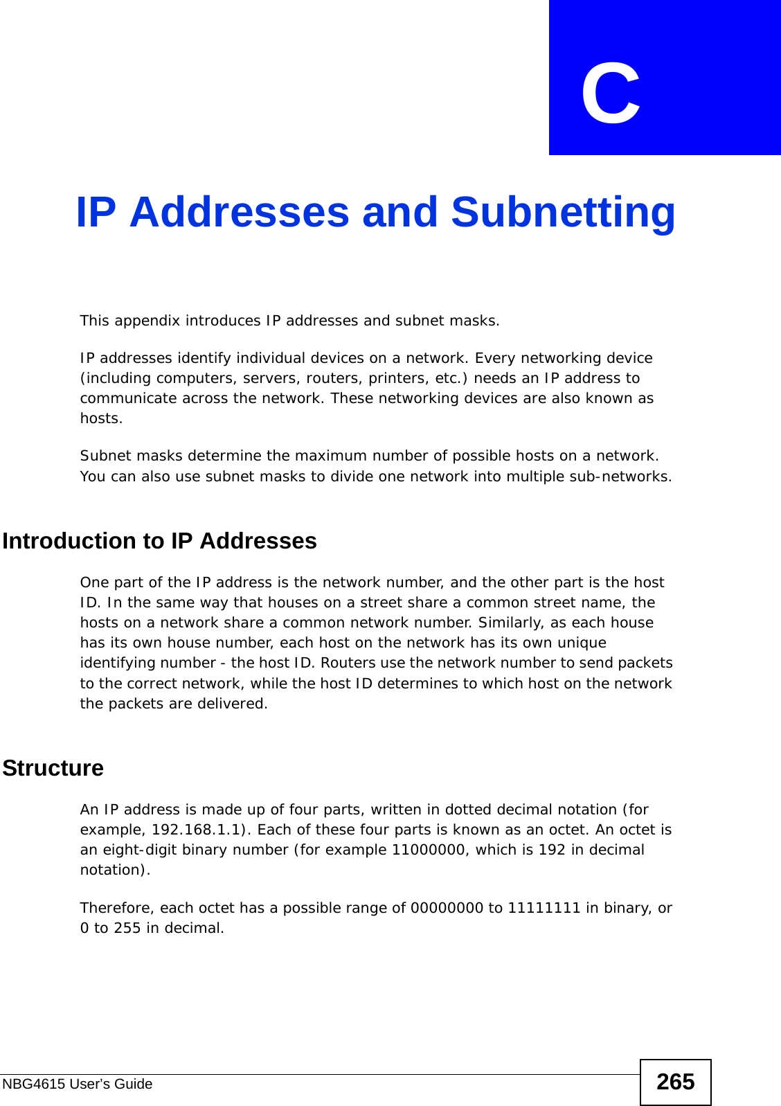 NBG4615 User’s Guide 265APPENDIX  C IP Addresses and SubnettingThis appendix introduces IP addresses and subnet masks. IP addresses identify individual devices on a network. Every networking device (including computers, servers, routers, printers, etc.) needs an IP address to communicate across the network. These networking devices are also known as hosts.Subnet masks determine the maximum number of possible hosts on a network. You can also use subnet masks to divide one network into multiple sub-networks.Introduction to IP AddressesOne part of the IP address is the network number, and the other part is the host ID. In the same way that houses on a street share a common street name, the hosts on a network share a common network number. Similarly, as each house has its own house number, each host on the network has its own unique identifying number - the host ID. Routers use the network number to send packets to the correct network, while the host ID determines to which host on the network the packets are delivered.StructureAn IP address is made up of four parts, written in dotted decimal notation (for example, 192.168.1.1). Each of these four parts is known as an octet. An octet is an eight-digit binary number (for example 11000000, which is 192 in decimal notation). Therefore, each octet has a possible range of 00000000 to 11111111 in binary, or 0 to 255 in decimal.