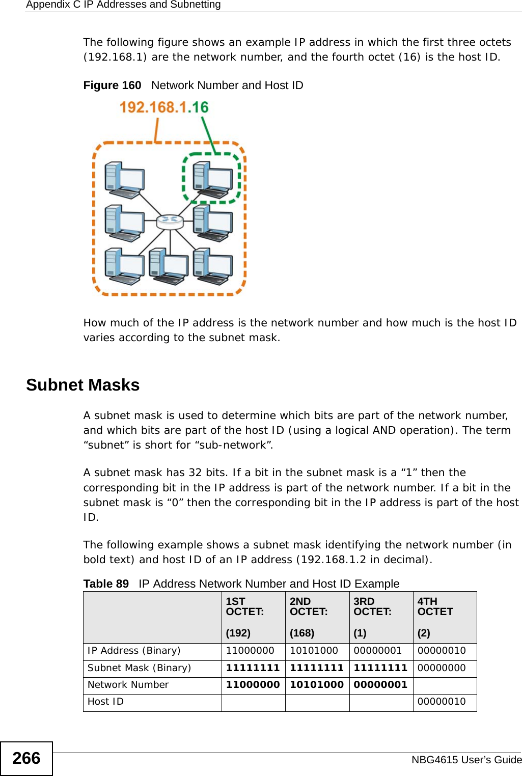 Appendix C IP Addresses and SubnettingNBG4615 User’s Guide266The following figure shows an example IP address in which the first three octets (192.168.1) are the network number, and the fourth octet (16) is the host ID.Figure 160   Network Number and Host IDHow much of the IP address is the network number and how much is the host ID varies according to the subnet mask.  Subnet MasksA subnet mask is used to determine which bits are part of the network number, and which bits are part of the host ID (using a logical AND operation). The term “subnet” is short for “sub-network”.A subnet mask has 32 bits. If a bit in the subnet mask is a “1” then the corresponding bit in the IP address is part of the network number. If a bit in the subnet mask is “0” then the corresponding bit in the IP address is part of the host ID. The following example shows a subnet mask identifying the network number (in bold text) and host ID of an IP address (192.168.1.2 in decimal).Table 89   IP Address Network Number and Host ID Example1ST OCTET:(192)2ND OCTET:(168)3RD OCTET:(1)4TH OCTET(2)IP Address (Binary) 11000000 10101000 00000001 00000010Subnet Mask (Binary) 11111111 11111111 11111111 00000000Network Number 11000000 10101000 00000001Host ID 00000010