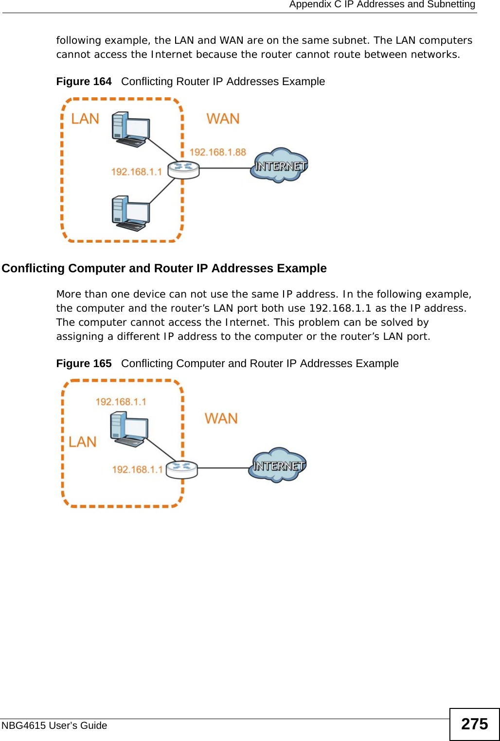  Appendix C IP Addresses and SubnettingNBG4615 User’s Guide 275following example, the LAN and WAN are on the same subnet. The LAN computers cannot access the Internet because the router cannot route between networks.Figure 164   Conflicting Router IP Addresses ExampleConflicting Computer and Router IP Addresses ExampleMore than one device can not use the same IP address. In the following example, the computer and the router’s LAN port both use 192.168.1.1 as the IP address. The computer cannot access the Internet. This problem can be solved by assigning a different IP address to the computer or the router’s LAN port.  Figure 165   Conflicting Computer and Router IP Addresses Example