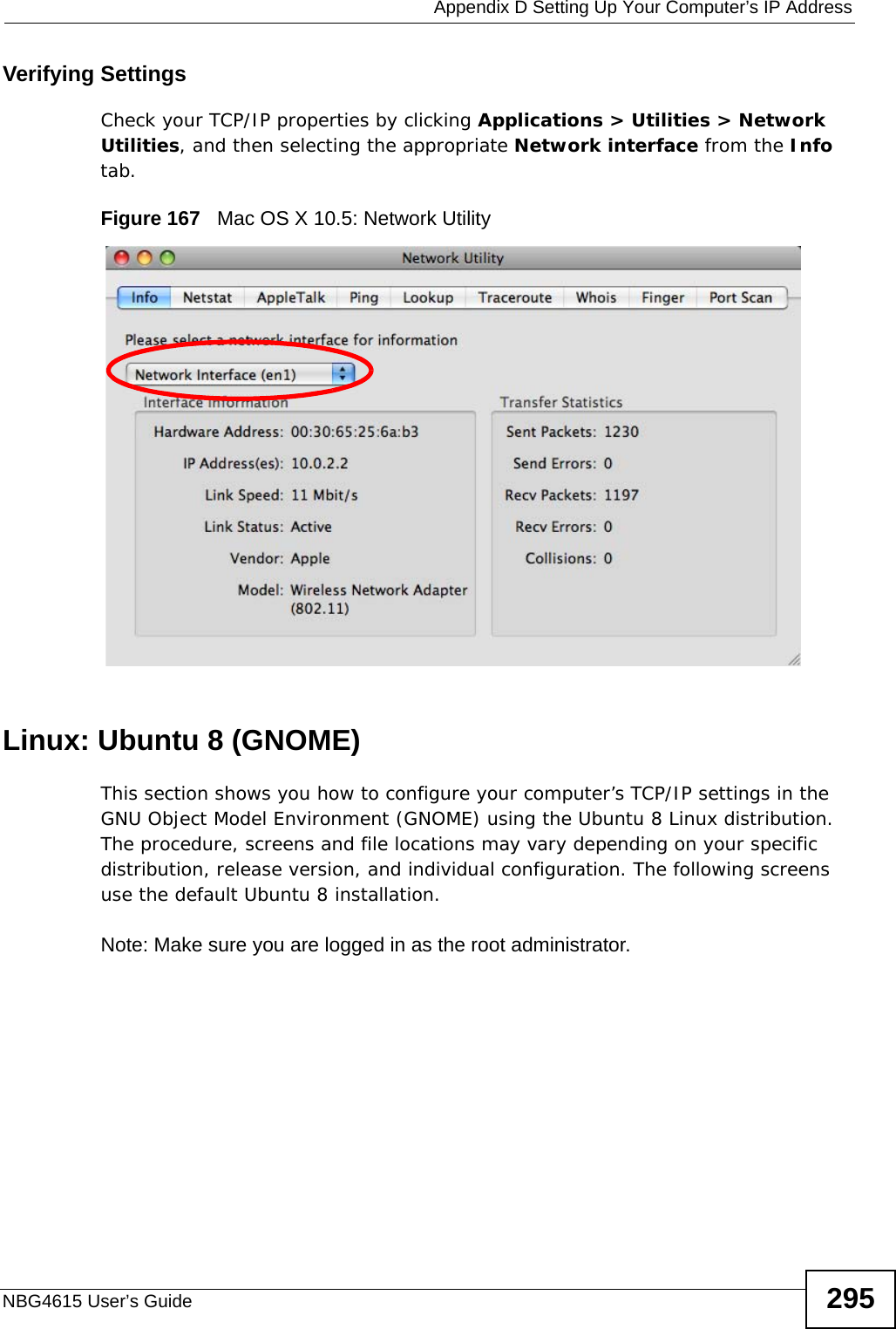  Appendix D Setting Up Your Computer’s IP AddressNBG4615 User’s Guide 295Verifying SettingsCheck your TCP/IP properties by clicking Applications &gt; Utilities &gt; Network Utilities, and then selecting the appropriate Network interface from the Info tab.Figure 167   Mac OS X 10.5: Network UtilityLinux: Ubuntu 8 (GNOME)This section shows you how to configure your computer’s TCP/IP settings in the GNU Object Model Environment (GNOME) using the Ubuntu 8 Linux distribution. The procedure, screens and file locations may vary depending on your specific distribution, release version, and individual configuration. The following screens use the default Ubuntu 8 installation.Note: Make sure you are logged in as the root administrator. 