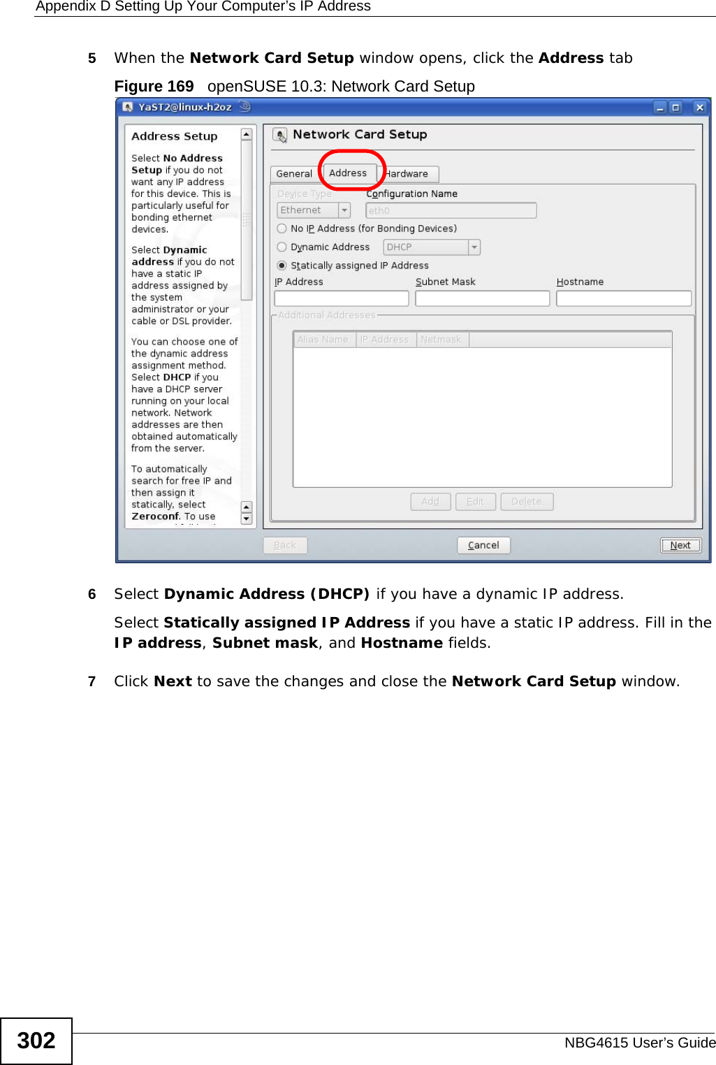 Appendix D Setting Up Your Computer’s IP AddressNBG4615 User’s Guide3025When the Network Card Setup window opens, click the Address tabFigure 169   openSUSE 10.3: Network Card Setup6Select Dynamic Address (DHCP) if you have a dynamic IP address.Select Statically assigned IP Address if you have a static IP address. Fill in the IP address, Subnet mask, and Hostname fields.7Click Next to save the changes and close the Network Card Setup window. 
