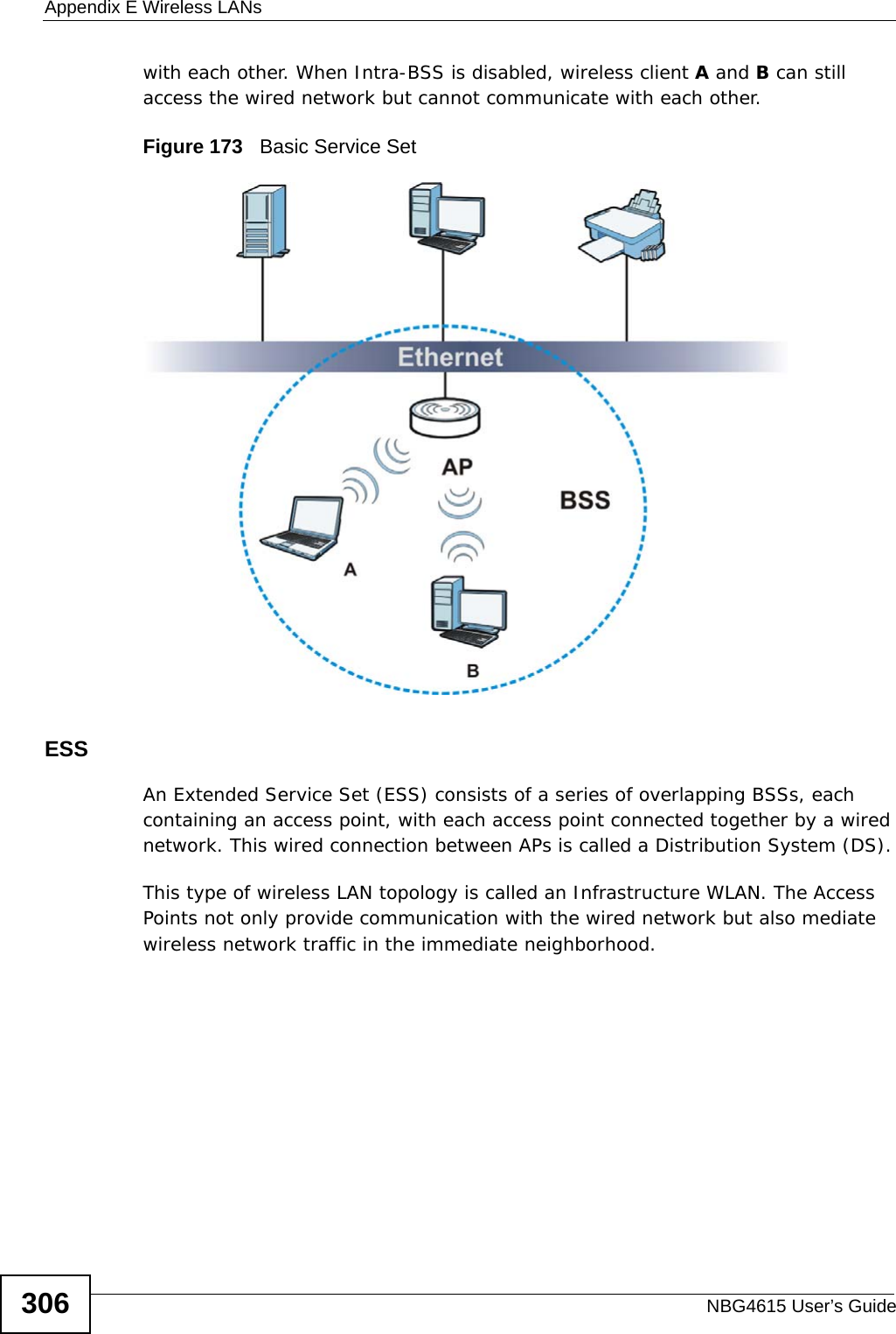 Appendix E Wireless LANsNBG4615 User’s Guide306with each other. When Intra-BSS is disabled, wireless client A and B can still access the wired network but cannot communicate with each other.Figure 173   Basic Service SetESSAn Extended Service Set (ESS) consists of a series of overlapping BSSs, each containing an access point, with each access point connected together by a wired network. This wired connection between APs is called a Distribution System (DS).This type of wireless LAN topology is called an Infrastructure WLAN. The Access Points not only provide communication with the wired network but also mediate wireless network traffic in the immediate neighborhood. 