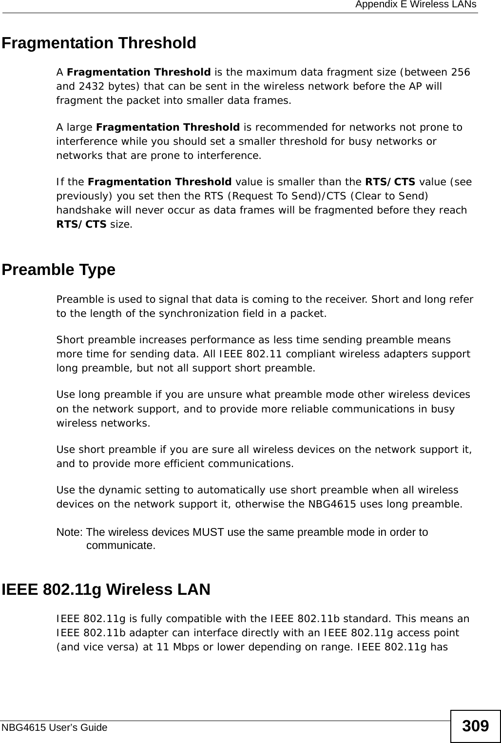  Appendix E Wireless LANsNBG4615 User’s Guide 309Fragmentation ThresholdA Fragmentation Threshold is the maximum data fragment size (between 256 and 2432 bytes) that can be sent in the wireless network before the AP will fragment the packet into smaller data frames.A large Fragmentation Threshold is recommended for networks not prone to interference while you should set a smaller threshold for busy networks or networks that are prone to interference.If the Fragmentation Threshold value is smaller than the RTS/CTS value (see previously) you set then the RTS (Request To Send)/CTS (Clear to Send) handshake will never occur as data frames will be fragmented before they reach RTS/CTS size.Preamble TypePreamble is used to signal that data is coming to the receiver. Short and long refer to the length of the synchronization field in a packet.Short preamble increases performance as less time sending preamble means more time for sending data. All IEEE 802.11 compliant wireless adapters support long preamble, but not all support short preamble. Use long preamble if you are unsure what preamble mode other wireless devices on the network support, and to provide more reliable communications in busy wireless networks. Use short preamble if you are sure all wireless devices on the network support it, and to provide more efficient communications.Use the dynamic setting to automatically use short preamble when all wireless devices on the network support it, otherwise the NBG4615 uses long preamble.Note: The wireless devices MUST use the same preamble mode in order to communicate.IEEE 802.11g Wireless LANIEEE 802.11g is fully compatible with the IEEE 802.11b standard. This means an IEEE 802.11b adapter can interface directly with an IEEE 802.11g access point (and vice versa) at 11 Mbps or lower depending on range. IEEE 802.11g has 
