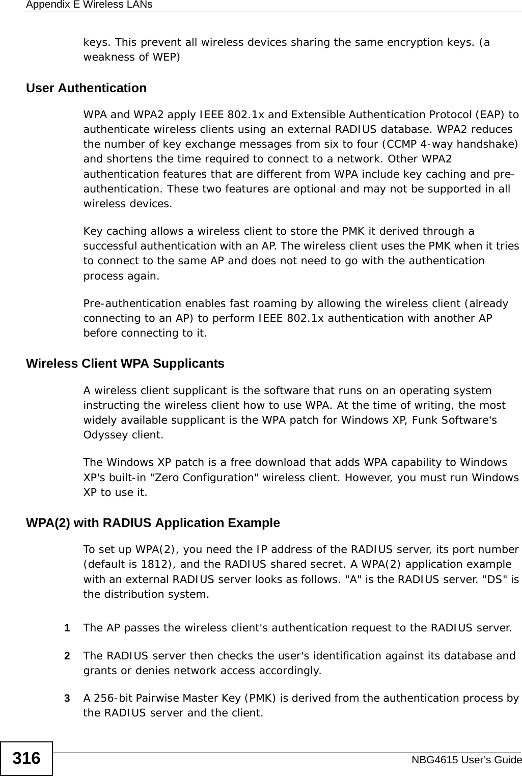 Appendix E Wireless LANsNBG4615 User’s Guide316keys. This prevent all wireless devices sharing the same encryption keys. (a weakness of WEP)User Authentication WPA and WPA2 apply IEEE 802.1x and Extensible Authentication Protocol (EAP) to authenticate wireless clients using an external RADIUS database. WPA2 reduces the number of key exchange messages from six to four (CCMP 4-way handshake) and shortens the time required to connect to a network. Other WPA2 authentication features that are different from WPA include key caching and pre-authentication. These two features are optional and may not be supported in all wireless devices.Key caching allows a wireless client to store the PMK it derived through a successful authentication with an AP. The wireless client uses the PMK when it tries to connect to the same AP and does not need to go with the authentication process again.Pre-authentication enables fast roaming by allowing the wireless client (already connecting to an AP) to perform IEEE 802.1x authentication with another AP before connecting to it.Wireless Client WPA SupplicantsA wireless client supplicant is the software that runs on an operating system instructing the wireless client how to use WPA. At the time of writing, the most widely available supplicant is the WPA patch for Windows XP, Funk Software&apos;s Odyssey client. The Windows XP patch is a free download that adds WPA capability to Windows XP&apos;s built-in &quot;Zero Configuration&quot; wireless client. However, you must run Windows XP to use it. WPA(2) with RADIUS Application ExampleTo set up WPA(2), you need the IP address of the RADIUS server, its port number (default is 1812), and the RADIUS shared secret. A WPA(2) application example with an external RADIUS server looks as follows. &quot;A&quot; is the RADIUS server. &quot;DS&quot; is the distribution system.1The AP passes the wireless client&apos;s authentication request to the RADIUS server.2The RADIUS server then checks the user&apos;s identification against its database and grants or denies network access accordingly.3A 256-bit Pairwise Master Key (PMK) is derived from the authentication process by the RADIUS server and the client.