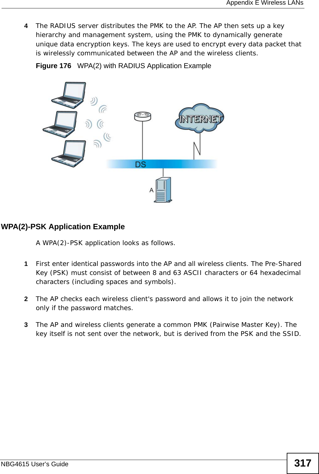  Appendix E Wireless LANsNBG4615 User’s Guide 3174The RADIUS server distributes the PMK to the AP. The AP then sets up a key hierarchy and management system, using the PMK to dynamically generate unique data encryption keys. The keys are used to encrypt every data packet that is wirelessly communicated between the AP and the wireless clients.Figure 176   WPA(2) with RADIUS Application ExampleWPA(2)-PSK Application ExampleA WPA(2)-PSK application looks as follows.1First enter identical passwords into the AP and all wireless clients. The Pre-Shared Key (PSK) must consist of between 8 and 63 ASCII characters or 64 hexadecimal characters (including spaces and symbols).2The AP checks each wireless client&apos;s password and allows it to join the network only if the password matches.3The AP and wireless clients generate a common PMK (Pairwise Master Key). The key itself is not sent over the network, but is derived from the PSK and the SSID. 