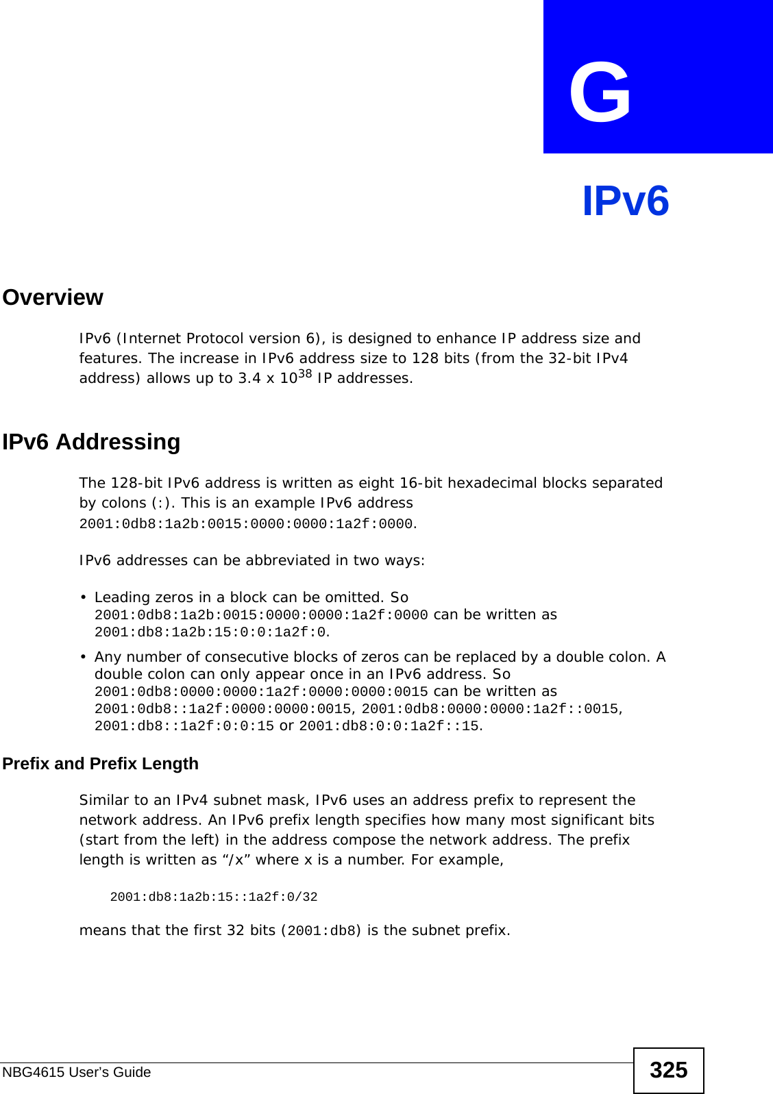 NBG4615 User’s Guide 325APPENDIX  G IPv6OverviewIPv6 (Internet Protocol version 6), is designed to enhance IP address size and features. The increase in IPv6 address size to 128 bits (from the 32-bit IPv4 address) allows up to 3.4 x 1038 IP addresses. IPv6 AddressingThe 128-bit IPv6 address is written as eight 16-bit hexadecimal blocks separated by colons (:). This is an example IPv6 address 2001:0db8:1a2b:0015:0000:0000:1a2f:0000. IPv6 addresses can be abbreviated in two ways:• Leading zeros in a block can be omitted. So 2001:0db8:1a2b:0015:0000:0000:1a2f:0000 can be written as 2001:db8:1a2b:15:0:0:1a2f:0. • Any number of consecutive blocks of zeros can be replaced by a double colon. A double colon can only appear once in an IPv6 address. So 2001:0db8:0000:0000:1a2f:0000:0000:0015 can be written as 2001:0db8::1a2f:0000:0000:0015, 2001:0db8:0000:0000:1a2f::0015, 2001:db8::1a2f:0:0:15 or 2001:db8:0:0:1a2f::15.Prefix and Prefix LengthSimilar to an IPv4 subnet mask, IPv6 uses an address prefix to represent the network address. An IPv6 prefix length specifies how many most significant bits (start from the left) in the address compose the network address. The prefix length is written as “/x” where x is a number. For example, 2001:db8:1a2b:15::1a2f:0/32means that the first 32 bits (2001:db8) is the subnet prefix. 