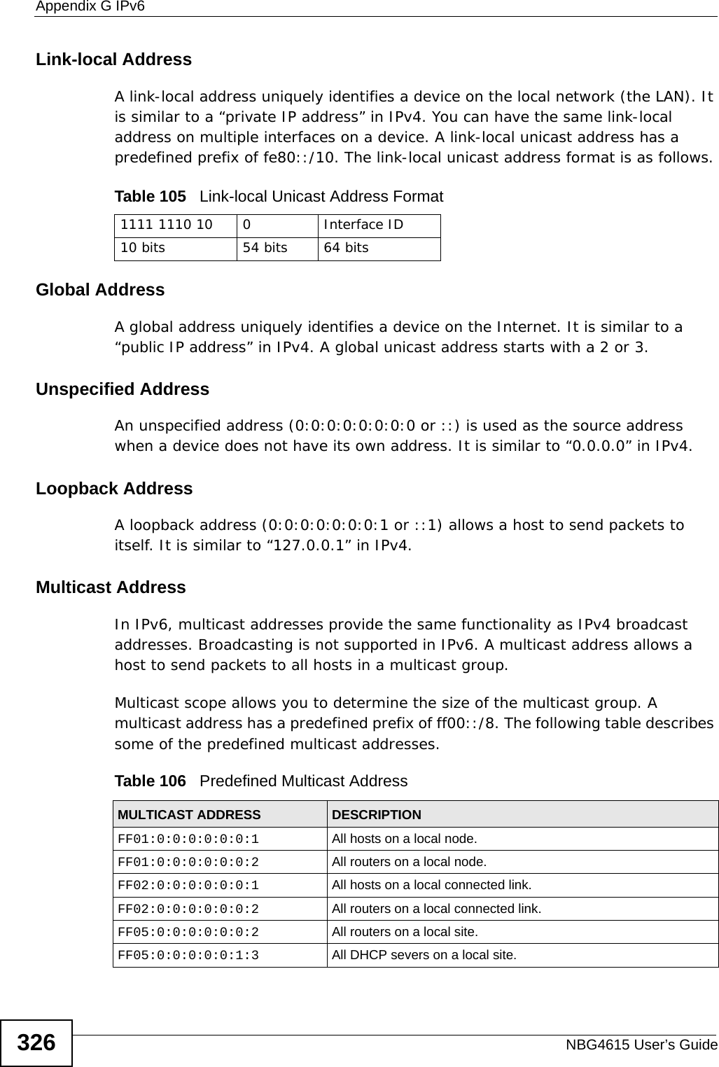 Appendix G IPv6NBG4615 User’s Guide326Link-local AddressA link-local address uniquely identifies a device on the local network (the LAN). It is similar to a “private IP address” in IPv4. You can have the same link-local address on multiple interfaces on a device. A link-local unicast address has a predefined prefix of fe80::/10. The link-local unicast address format is as follows.Table 105   Link-local Unicast Address FormatGlobal AddressA global address uniquely identifies a device on the Internet. It is similar to a “public IP address” in IPv4. A global unicast address starts with a 2 or 3. Unspecified AddressAn unspecified address (0:0:0:0:0:0:0:0 or ::) is used as the source address when a device does not have its own address. It is similar to “0.0.0.0” in IPv4.Loopback AddressA loopback address (0:0:0:0:0:0:0:1 or ::1) allows a host to send packets to itself. It is similar to “127.0.0.1” in IPv4.Multicast AddressIn IPv6, multicast addresses provide the same functionality as IPv4 broadcast addresses. Broadcasting is not supported in IPv6. A multicast address allows a host to send packets to all hosts in a multicast group. Multicast scope allows you to determine the size of the multicast group. A multicast address has a predefined prefix of ff00::/8. The following table describes some of the predefined multicast addresses. 1111 1110 10 0 Interface ID10 bits 54 bits 64 bitsTable 106   Predefined Multicast AddressMULTICAST ADDRESS DESCRIPTIONFF01:0:0:0:0:0:0:1 All hosts on a local node. FF01:0:0:0:0:0:0:2 All routers on a local node.FF02:0:0:0:0:0:0:1 All hosts on a local connected link.FF02:0:0:0:0:0:0:2 All routers on a local connected link.FF05:0:0:0:0:0:0:2 All routers on a local site. FF05:0:0:0:0:0:1:3 All DHCP severs on a local site. 