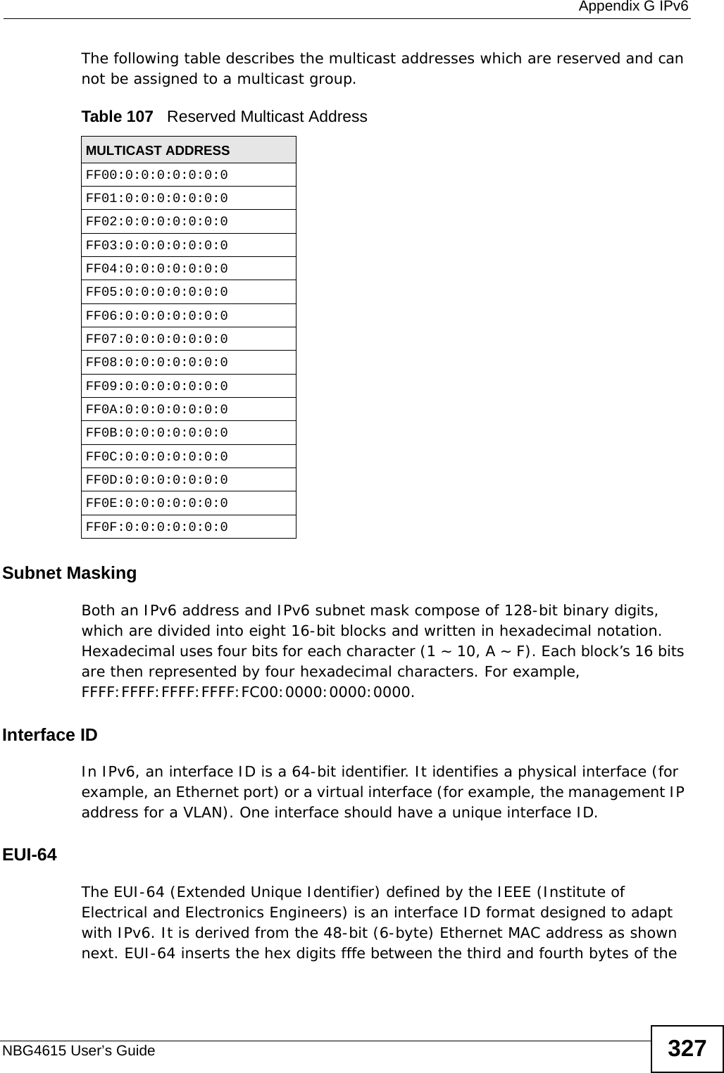  Appendix G IPv6NBG4615 User’s Guide 327The following table describes the multicast addresses which are reserved and can not be assigned to a multicast group. Subnet MaskingBoth an IPv6 address and IPv6 subnet mask compose of 128-bit binary digits, which are divided into eight 16-bit blocks and written in hexadecimal notation. Hexadecimal uses four bits for each character (1 ~ 10, A ~ F). Each block’s 16 bits are then represented by four hexadecimal characters. For example, FFFF:FFFF:FFFF:FFFF:FC00:0000:0000:0000.Interface IDIn IPv6, an interface ID is a 64-bit identifier. It identifies a physical interface (for example, an Ethernet port) or a virtual interface (for example, the management IP address for a VLAN). One interface should have a unique interface ID.EUI-64The EUI-64 (Extended Unique Identifier) defined by the IEEE (Institute of Electrical and Electronics Engineers) is an interface ID format designed to adapt with IPv6. It is derived from the 48-bit (6-byte) Ethernet MAC address as shown next. EUI-64 inserts the hex digits fffe between the third and fourth bytes of the Table 107   Reserved Multicast AddressMULTICAST ADDRESSFF00:0:0:0:0:0:0:0FF01:0:0:0:0:0:0:0FF02:0:0:0:0:0:0:0FF03:0:0:0:0:0:0:0FF04:0:0:0:0:0:0:0FF05:0:0:0:0:0:0:0FF06:0:0:0:0:0:0:0FF07:0:0:0:0:0:0:0FF08:0:0:0:0:0:0:0FF09:0:0:0:0:0:0:0FF0A:0:0:0:0:0:0:0FF0B:0:0:0:0:0:0:0FF0C:0:0:0:0:0:0:0FF0D:0:0:0:0:0:0:0FF0E:0:0:0:0:0:0:0FF0F:0:0:0:0:0:0:0