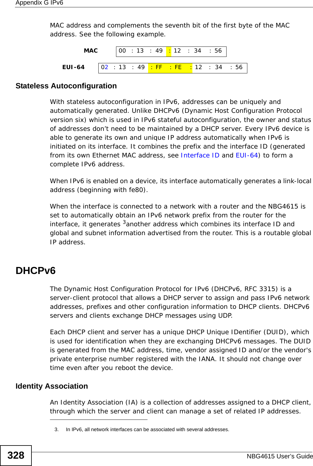 Appendix G IPv6NBG4615 User’s Guide328MAC address and complements the seventh bit of the first byte of the MAC address. See the following example. Stateless AutoconfigurationWith stateless autoconfiguration in IPv6, addresses can be uniquely and automatically generated. Unlike DHCPv6 (Dynamic Host Configuration Protocol version six) which is used in IPv6 stateful autoconfiguration, the owner and status of addresses don’t need to be maintained by a DHCP server. Every IPv6 device is able to generate its own and unique IP address automatically when IPv6 is initiated on its interface. It combines the prefix and the interface ID (generated from its own Ethernet MAC address, see Interface ID and EUI-64) to form a complete IPv6 address.When IPv6 is enabled on a device, its interface automatically generates a link-local address (beginning with fe80).When the interface is connected to a network with a router and the NBG4615 is set to automatically obtain an IPv6 network prefix from the router for the interface, it generates 3another address which combines its interface ID and global and subnet information advertised from the router. This is a routable global IP address.DHCPv6The Dynamic Host Configuration Protocol for IPv6 (DHCPv6, RFC 3315) is a server-client protocol that allows a DHCP server to assign and pass IPv6 network addresses, prefixes and other configuration information to DHCP clients. DHCPv6 servers and clients exchange DHCP messages using UDP.Each DHCP client and server has a unique DHCP Unique IDentifier (DUID), which is used for identification when they are exchanging DHCPv6 messages. The DUID is generated from the MAC address, time, vendor assigned ID and/or the vendor&apos;s private enterprise number registered with the IANA. It should not change over time even after you reboot the device.Identity AssociationAn Identity Association (IA) is a collection of addresses assigned to a DHCP client, through which the server and client can manage a set of related IP addresses.                 MAC 00 : 13 : 49 :12 : 34 :56     EUI-64 02:13 :49 :FF :FE :12 : 34 :563. In IPv6, all network interfaces can be associated with several addresses. 