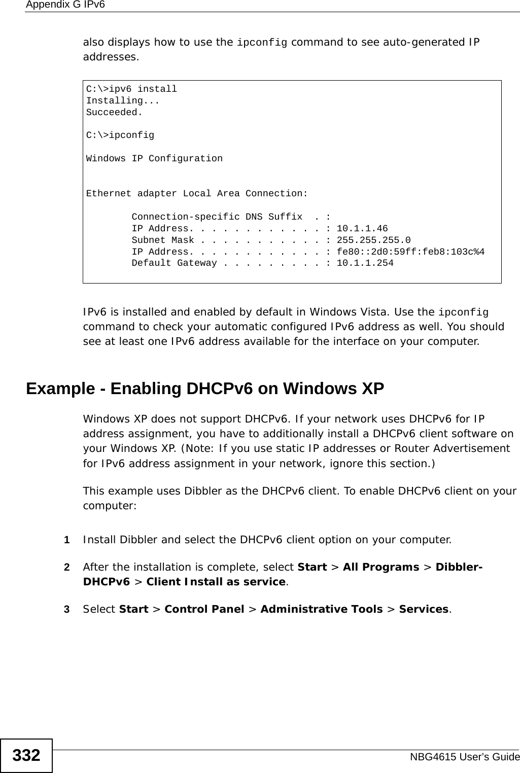 Appendix G IPv6NBG4615 User’s Guide332also displays how to use the ipconfig command to see auto-generated IP addresses.IPv6 is installed and enabled by default in Windows Vista. Use the ipconfig command to check your automatic configured IPv6 address as well. You should see at least one IPv6 address available for the interface on your computer.Example - Enabling DHCPv6 on Windows XPWindows XP does not support DHCPv6. If your network uses DHCPv6 for IP address assignment, you have to additionally install a DHCPv6 client software on your Windows XP. (Note: If you use static IP addresses or Router Advertisement for IPv6 address assignment in your network, ignore this section.)This example uses Dibbler as the DHCPv6 client. To enable DHCPv6 client on your computer:1Install Dibbler and select the DHCPv6 client option on your computer.2After the installation is complete, select Start &gt; All Programs &gt; Dibbler-DHCPv6 &gt; Client Install as service.3Select Start &gt; Control Panel &gt; Administrative Tools &gt; Services.C:\&gt;ipv6 installInstalling...Succeeded.C:\&gt;ipconfigWindows IP ConfigurationEthernet adapter Local Area Connection:        Connection-specific DNS Suffix  . :         IP Address. . . . . . . . . . . . : 10.1.1.46        Subnet Mask . . . . . . . . . . . : 255.255.255.0        IP Address. . . . . . . . . . . . : fe80::2d0:59ff:feb8:103c%4        Default Gateway . . . . . . . . . : 10.1.1.254