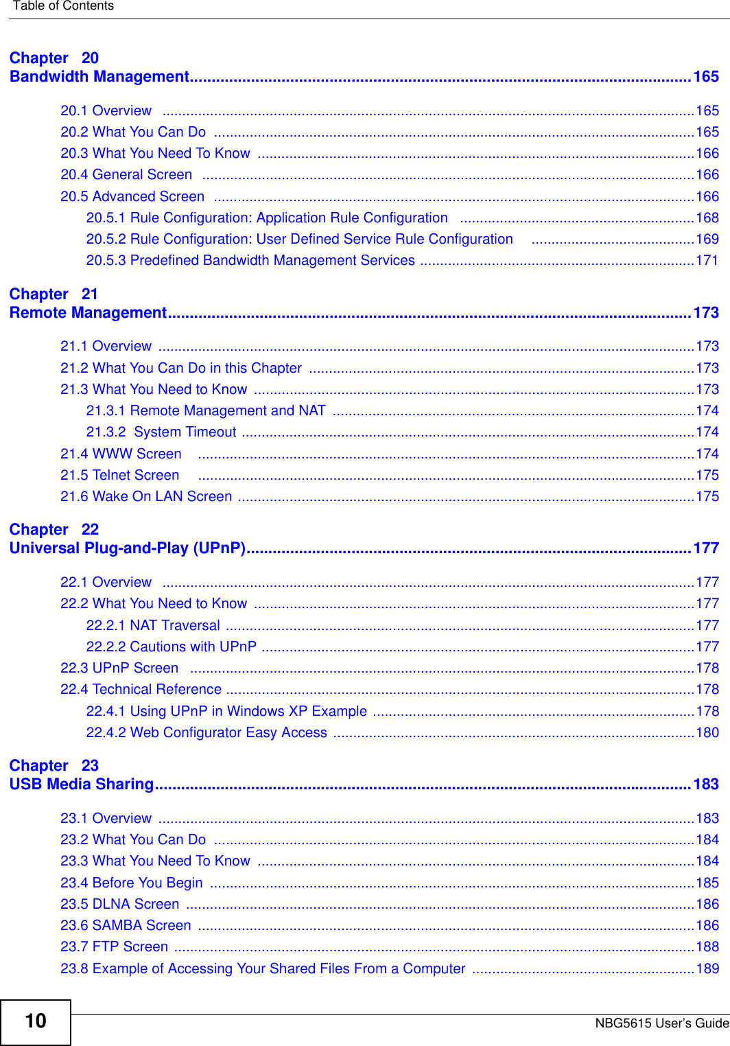 Table of ContentsNBG5615 User’s Guide10Chapter   20Bandwidth Management...................................................................................................................16520.1 Overview   ......................................................................................................................................16520.2 What You Can Do  .........................................................................................................................16520.3 What You Need To Know  ..............................................................................................................16620.4 General Screen  ............................................................................................................................16620.5 Advanced Screen  .........................................................................................................................16620.5.1 Rule Configuration: Application Rule Configuration   ...........................................................16820.5.2 Rule Configuration: User Defined Service Rule Configuration     .........................................16920.5.3 Predefined Bandwidth Management Services .....................................................................171Chapter   21Remote Management........................................................................................................................17321.1 Overview  .......................................................................................................................................17321.2 What You Can Do in this Chapter  .................................................................................................17321.3 What You Need to Know  ...............................................................................................................17321.3.1 Remote Management and NAT  ...........................................................................................17421.3.2  System Timeout ..................................................................................................................17421.4 WWW Screen    .............................................................................................................................17421.5 Telnet Screen     .............................................................................................................................17521.6 Wake On LAN Screen ...................................................................................................................175Chapter   22Universal Plug-and-Play (UPnP)......................................................................................................17722.1 Overview   ......................................................................................................................................17722.2 What You Need to Know  ...............................................................................................................17722.2.1 NAT Traversal ......................................................................................................................17722.2.2 Cautions with UPnP .............................................................................................................17722.3 UPnP Screen   ...............................................................................................................................17822.4 Technical Reference ......................................................................................................................17822.4.1 Using UPnP in Windows XP Example .................................................................................17822.4.2 Web Configurator Easy Access ...........................................................................................180Chapter   23USB Media Sharing...........................................................................................................................18323.1 Overview  .......................................................................................................................................18323.2 What You Can Do  .........................................................................................................................18423.3 What You Need To Know  ..............................................................................................................18423.4 Before You Begin  ..........................................................................................................................18523.5 DLNA Screen  ................................................................................................................................18623.6 SAMBA Screen  .............................................................................................................................18623.7 FTP Screen ...................................................................................................................................18823.8 Example of Accessing Your Shared Files From a Computer  ........................................................189