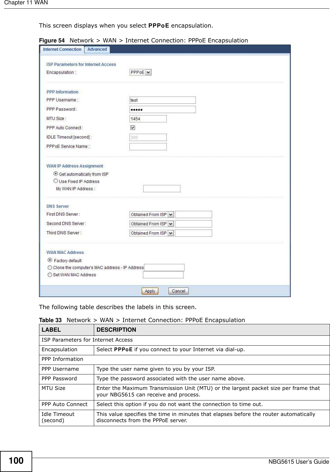 Chapter 11 WANNBG5615 User’s Guide100This screen displays when you select PPPoE encapsulation.Figure 54   Network &gt; WAN &gt; Internet Connection: PPPoE EncapsulationThe following table describes the labels in this screen.Table 33   Network &gt; WAN &gt; Internet Connection: PPPoE EncapsulationLABEL DESCRIPTIONISP Parameters for Internet AccessEncapsulation Select PPPoE if you connect to your Internet via dial-up.PPP InformationPPP Username Type the user name given to you by your ISP.PPP Password Type the password associated with the user name above.MTU Size Enter the Maximum Transmission Unit (MTU) or the largest packet size per frame that your NBG5615 can receive and process.PPP Auto Connect Select this option if you do not want the connection to time out.Idle Timeout (second)This value specifies the time in minutes that elapses before the router automatically disconnects from the PPPoE server.