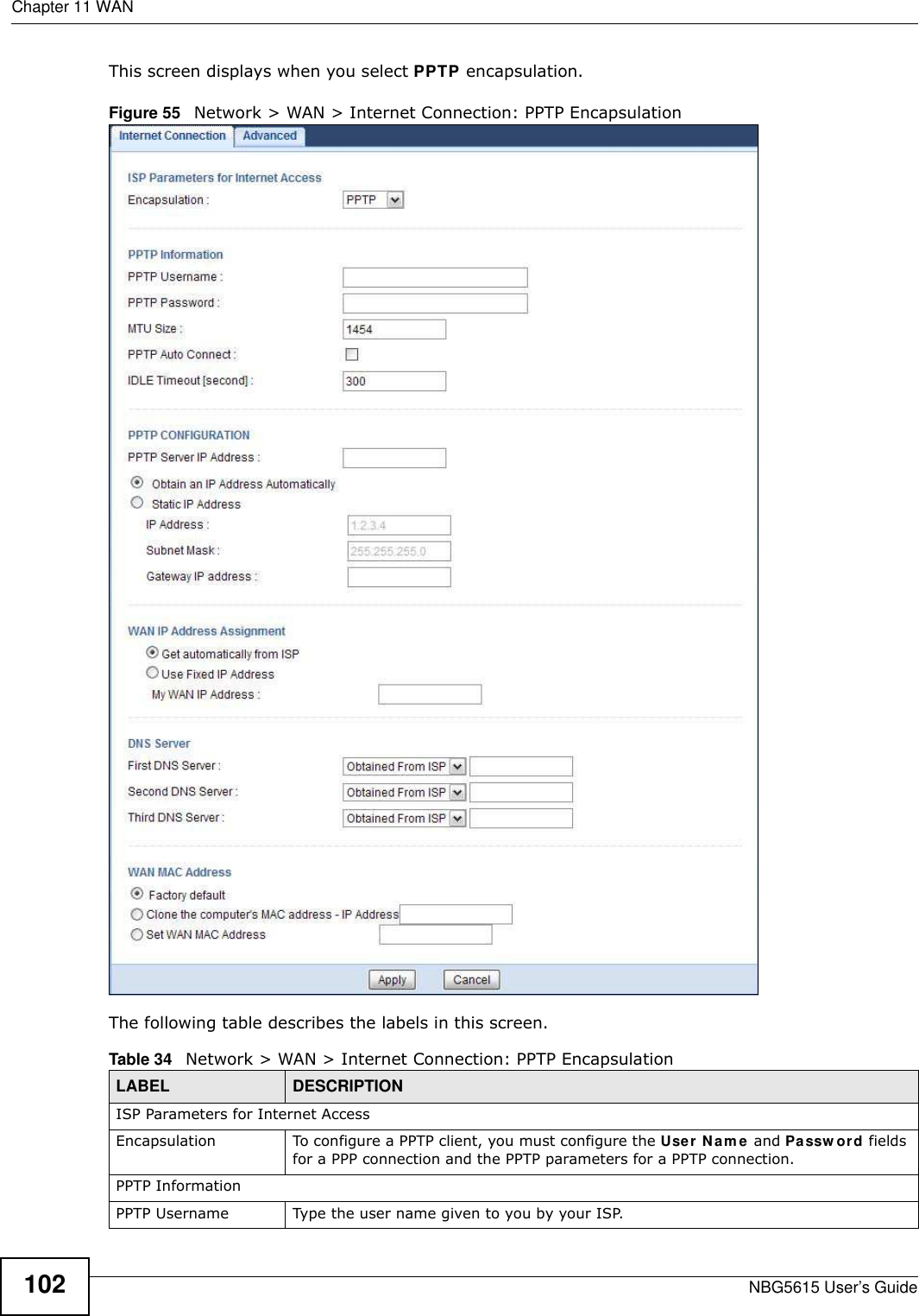 Chapter 11 WANNBG5615 User’s Guide102This screen displays when you select PPTP encapsulation.Figure 55   Network &gt; WAN &gt; Internet Connection: PPTP EncapsulationThe following table describes the labels in this screen.Table 34   Network &gt; WAN &gt; Internet Connection: PPTP EncapsulationLABEL DESCRIPTIONISP Parameters for Internet AccessEncapsulation To configure a PPTP client, you must configure the User Nam e and Passw ord fields for a PPP connection and the PPTP parameters for a PPTP connection.PPTP InformationPPTP Username Type the user name given to you by your ISP. 