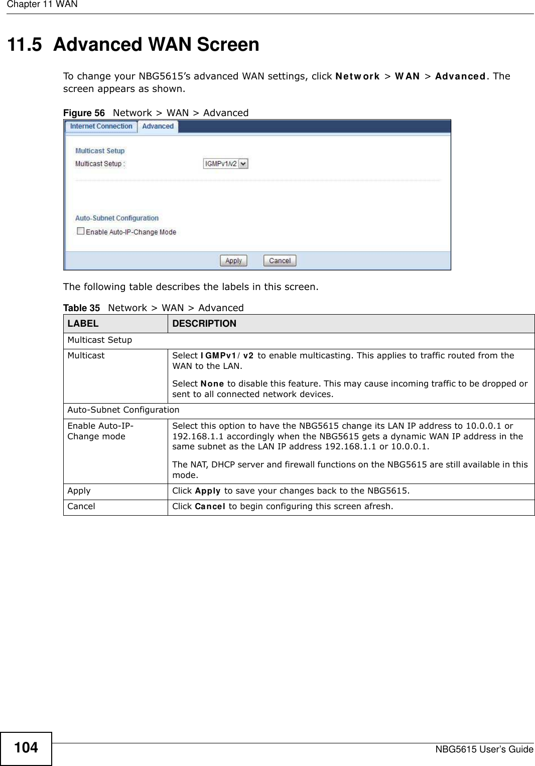 Chapter 11 WANNBG5615 User’s Guide10411.5  Advanced WAN ScreenTo change your NBG5615’s advanced WAN settings, click Netw ork &gt; W AN &gt; Advanced. The screen appears as shown.Figure 56   Network &gt; WAN &gt; Advanced The following table describes the labels in this screen.Table 35   Network &gt; WAN &gt; AdvancedLABEL DESCRIPTIONMulticast SetupMulticast Select I GMPv1 / v2  to enable multicasting. This applies to traffic routed from the WAN to the LAN. Select None to disable this feature. This may cause incoming traffic to be dropped or sent to all connected network devices.Auto-Subnet ConfigurationEnable Auto-IP-Change modeSelect this option to have the NBG5615 change its LAN IP address to 10.0.0.1 or 192.168.1.1 accordingly when the NBG5615 gets a dynamic WAN IP address in the same subnet as the LAN IP address 192.168.1.1 or 10.0.0.1.The NAT, DHCP server and firewall functions on the NBG5615 are still available in this mode.Apply Click Apply to save your changes back to the NBG5615.Cancel Click Cancel to begin configuring this screen afresh.