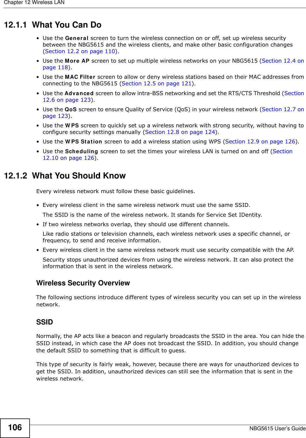 Chapter 12 Wireless LANNBG5615 User’s Guide10612.1.1  What You Can Do•Use the General screen to turn the wireless connection on or off, set up wireless security between the NBG5615 and the wireless clients, and make other basic configuration changes (Section 12.2 on page 110).•Use the More AP screen to set up multiple wireless networks on your NBG5615 (Section 12.4 on page 118). •Use the MAC Filter screen to allow or deny wireless stations based on their MAC addresses from connecting to the NBG5615 (Section 12.5 on page 121).•Use the Advanced screen to allow intra-BSS networking and set the RTS/CTS Threshold (Section 12.6 on page 123).•Use the QoS screen to ensure Quality of Service (QoS) in your wireless network (Section 12.7 on page 123).•Use the W PS screen to quickly set up a wireless network with strong security, without having to configure security settings manually (Section 12.8 on page 124).•Use the W PS Station screen to add a wireless station using WPS (Section 12.9 on page 126). •Use the Scheduling screen to set the times your wireless LAN is turned on and off (Section 12.10 on page 126).12.1.2  What You Should KnowEvery wireless network must follow these basic guidelines.• Every wireless client in the same wireless network must use the same SSID.The SSID is the name of the wireless network. It stands for Service Set IDentity.• If two wireless networks overlap, they should use different channels.Like radio stations or television channels, each wireless network uses a specific channel, or frequency, to send and receive information.• Every wireless client in the same wireless network must use security compatible with the AP.Security stops unauthorized devices from using the wireless network. It can also protect the information that is sent in the wireless network.Wireless Security OverviewThe following sections introduce different types of wireless security you can set up in the wireless network.SSIDNormally, the AP acts like a beacon and regularly broadcasts the SSID in the area. You can hide the SSID instead, in which case the AP does not broadcast the SSID. In addition, you should change the default SSID to something that is difficult to guess.This type of security is fairly weak, however, because there are ways for unauthorized devices to get the SSID. In addition, unauthorized devices can still see the information that is sent in the wireless network.