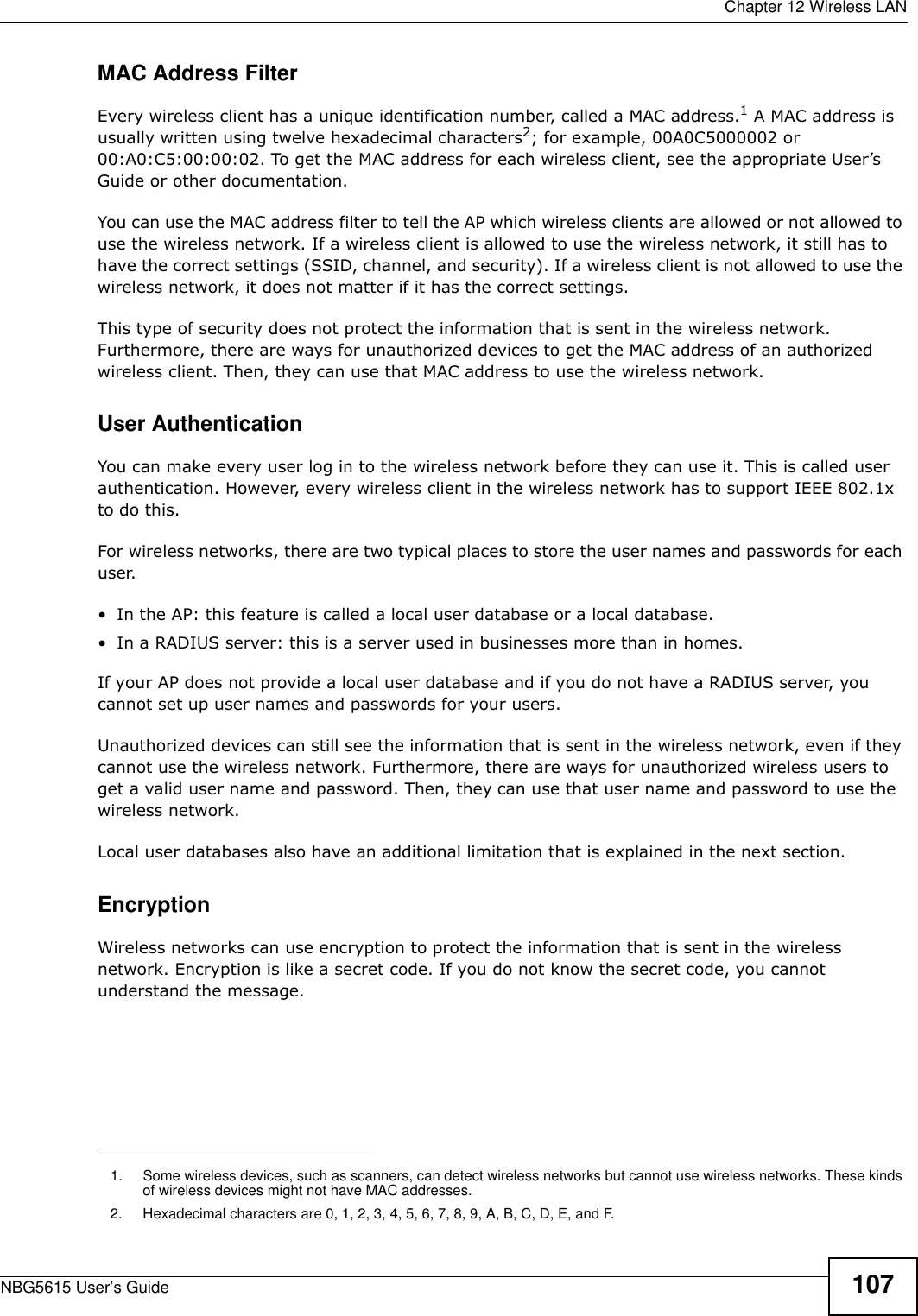  Chapter 12 Wireless LANNBG5615 User’s Guide 107MAC Address FilterEvery wireless client has a unique identification number, called a MAC address.1 A MAC address is usually written using twelve hexadecimal characters2; for example, 00A0C5000002 or 00:A0:C5:00:00:02. To get the MAC address for each wireless client, see the appropriate User’s Guide or other documentation.You can use the MAC address filter to tell the AP which wireless clients are allowed or not allowed to use the wireless network. If a wireless client is allowed to use the wireless network, it still has to have the correct settings (SSID, channel, and security). If a wireless client is not allowed to use the wireless network, it does not matter if it has the correct settings.This type of security does not protect the information that is sent in the wireless network. Furthermore, there are ways for unauthorized devices to get the MAC address of an authorized wireless client. Then, they can use that MAC address to use the wireless network.User AuthenticationYou can make every user log in to the wireless network before they can use it. This is called user authentication. However, every wireless client in the wireless network has to support IEEE 802.1x to do this.For wireless networks, there are two typical places to store the user names and passwords for each user.• In the AP: this feature is called a local user database or a local database.• In a RADIUS server: this is a server used in businesses more than in homes.If your AP does not provide a local user database and if you do not have a RADIUS server, you cannot set up user names and passwords for your users.Unauthorized devices can still see the information that is sent in the wireless network, even if they cannot use the wireless network. Furthermore, there are ways for unauthorized wireless users to get a valid user name and password. Then, they can use that user name and password to use the wireless network.Local user databases also have an additional limitation that is explained in the next section.EncryptionWireless networks can use encryption to protect the information that is sent in the wireless network. Encryption is like a secret code. If you do not know the secret code, you cannot understand the message.1. Some wireless devices, such as scanners, can detect wireless networks but cannot use wireless networks. These kinds of wireless devices might not have MAC addresses.2. Hexadecimal characters are 0, 1, 2, 3, 4, 5, 6, 7, 8, 9, A, B, C, D, E, and F.