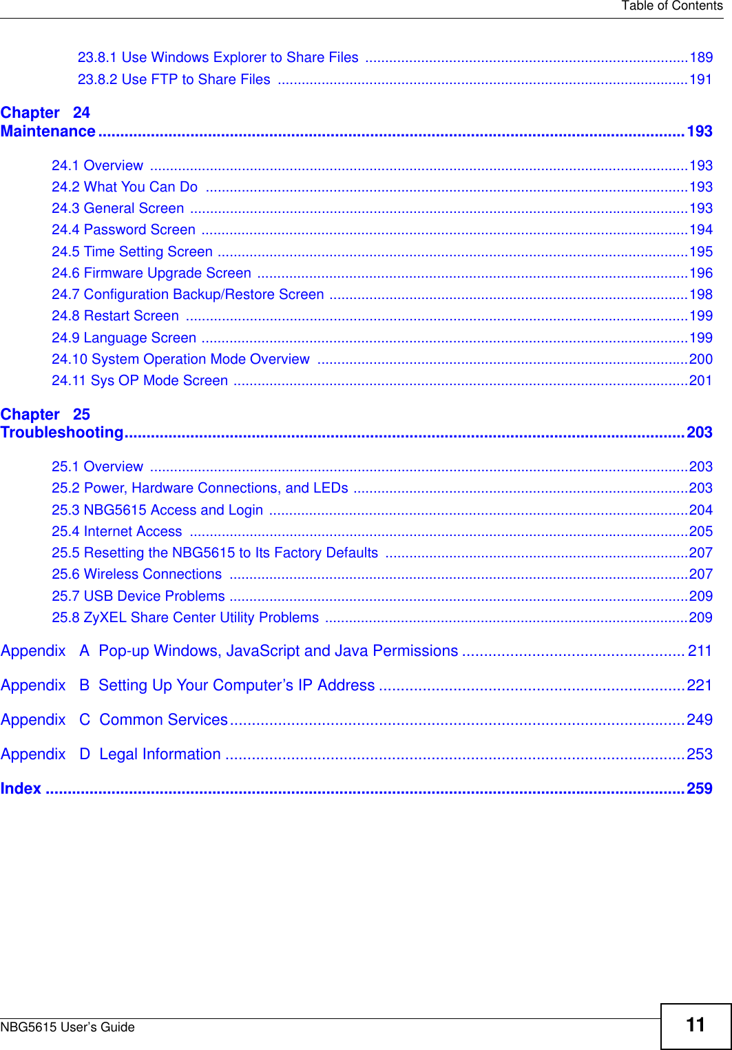   Table of ContentsNBG5615 User’s Guide 1123.8.1 Use Windows Explorer to Share Files  .................................................................................18923.8.2 Use FTP to Share Files  .......................................................................................................191Chapter   24Maintenance......................................................................................................................................19324.1 Overview  .......................................................................................................................................19324.2 What You Can Do  .........................................................................................................................19324.3 General Screen .............................................................................................................................19324.4 Password Screen ..........................................................................................................................19424.5 Time Setting Screen ......................................................................................................................19524.6 Firmware Upgrade Screen ............................................................................................................19624.7 Configuration Backup/Restore Screen ..........................................................................................19824.8 Restart Screen  ..............................................................................................................................19924.9 Language Screen ..........................................................................................................................19924.10 System Operation Mode Overview  .............................................................................................20024.11 Sys OP Mode Screen ..................................................................................................................201Chapter   25Troubleshooting................................................................................................................................20325.1 Overview  .......................................................................................................................................20325.2 Power, Hardware Connections, and LEDs ....................................................................................20325.3 NBG5615 Access and Login .........................................................................................................20425.4 Internet Access  .............................................................................................................................20525.5 Resetting the NBG5615 to Its Factory Defaults ............................................................................20725.6 Wireless Connections  ...................................................................................................................20725.7 USB Device Problems ...................................................................................................................20925.8 ZyXEL Share Center Utility Problems ...........................................................................................209Appendix   A  Pop-up Windows, JavaScript and Java Permissions ...................................................211Appendix   B  Setting Up Your Computer’s IP Address ......................................................................221Appendix   C  Common Services........................................................................................................249Appendix   D  Legal Information .........................................................................................................253Index ..................................................................................................................................................259