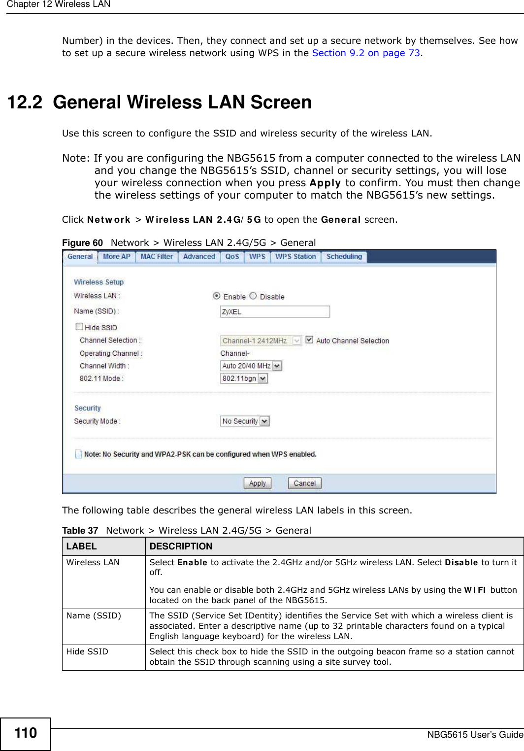 Chapter 12 Wireless LANNBG5615 User’s Guide110Number) in the devices. Then, they connect and set up a secure network by themselves. See how to set up a secure wireless network using WPS in the Section 9.2 on page 73. 12.2  General Wireless LAN Screen Use this screen to configure the SSID and wireless security of the wireless LAN.Note: If you are configuring the NBG5615 from a computer connected to the wireless LAN and you change the NBG5615’s SSID, channel or security settings, you will lose your wireless connection when you press Apply to confirm. You must then change the wireless settings of your computer to match the NBG5615’s new settings.Click Netw ork &gt; W ireless LAN 2 .4 G/ 5 G to open the General screen.Figure 60   Network &gt; Wireless LAN 2.4G/5G &gt; General The following table describes the general wireless LAN labels in this screen.Table 37   Network &gt; Wireless LAN 2.4G/5G &gt; GeneralLABEL DESCRIPTIONWireless LAN Select Enable to activate the 2.4GHz and/or 5GHz wireless LAN. Select Disable to turn it off. You can enable or disable both 2.4GHz and 5GHz wireless LANs by using the W I FI  button located on the back panel of the NBG5615.Name (SSID)  The SSID (Service Set IDentity) identifies the Service Set with which a wireless client is associated. Enter a descriptive name (up to 32 printable characters found on a typical English language keyboard) for the wireless LAN. Hide SSID Select this check box to hide the SSID in the outgoing beacon frame so a station cannot obtain the SSID through scanning using a site survey tool.