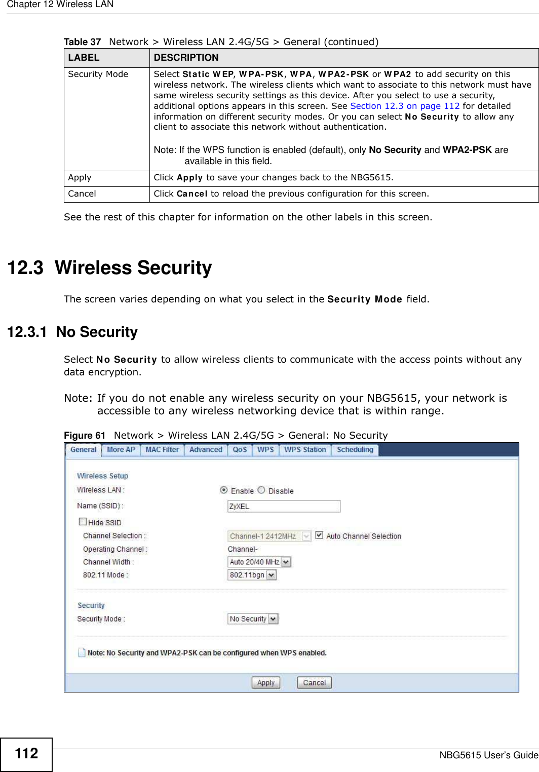 Chapter 12 Wireless LANNBG5615 User’s Guide112See the rest of this chapter for information on the other labels in this screen. 12.3  Wireless SecurityThe screen varies depending on what you select in the Security Mode field.12.3.1  No SecuritySelect No Security to allow wireless clients to communicate with the access points without any data encryption.Note: If you do not enable any wireless security on your NBG5615, your network is accessible to any wireless networking device that is within range.Figure 61   Network &gt; Wireless LAN 2.4G/5G &gt; General: No SecuritySecurity Mode Select Static W EP, W PA-PSK, W PA, W PA2 -PSK or W PA2  to add security on this wireless network. The wireless clients which want to associate to this network must have same wireless security settings as this device. After you select to use a security, additional options appears in this screen. See Section 12.3 on page 112 for detailed information on different security modes. Or you can select No Security to allow any client to associate this network without authentication.Note: If the WPS function is enabled (default), only No Security and WPA2-PSK are available in this field.Apply Click Apply to save your changes back to the NBG5615.Cancel Click Cancel to reload the previous configuration for this screen.Table 37   Network &gt; Wireless LAN 2.4G/5G &gt; General (continued)LABEL DESCRIPTION