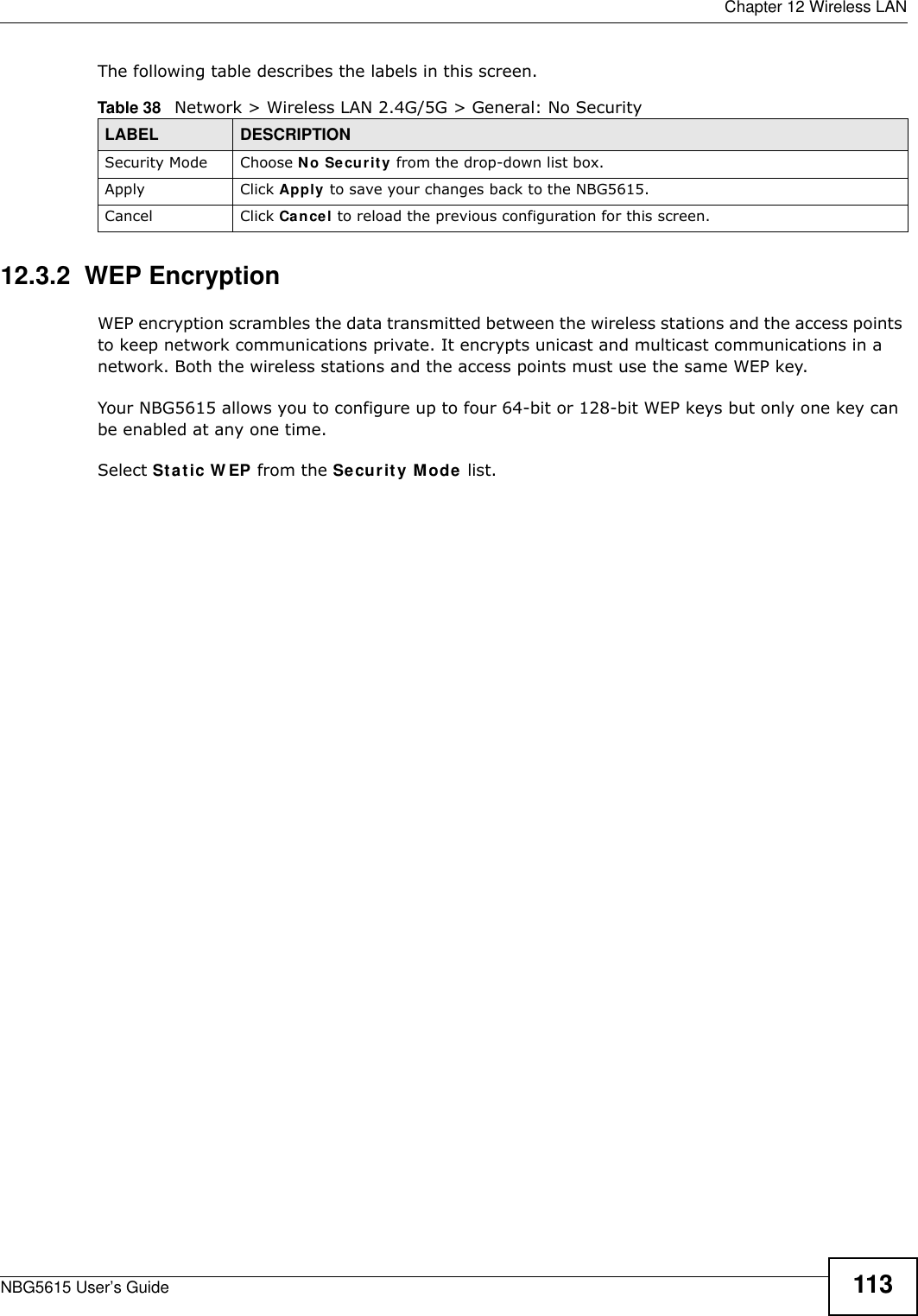  Chapter 12 Wireless LANNBG5615 User’s Guide 113The following table describes the labels in this screen.12.3.2  WEP EncryptionWEP encryption scrambles the data transmitted between the wireless stations and the access points to keep network communications private. It encrypts unicast and multicast communications in a network. Both the wireless stations and the access points must use the same WEP key.Your NBG5615 allows you to configure up to four 64-bit or 128-bit WEP keys but only one key can be enabled at any one time.Select Static W EP from the Security Mode list.Table 38   Network &gt; Wireless LAN 2.4G/5G &gt; General: No SecurityLABEL DESCRIPTIONSecurity Mode Choose No Security from the drop-down list box.Apply Click Apply to save your changes back to the NBG5615.Cancel Click Cancel to reload the previous configuration for this screen.