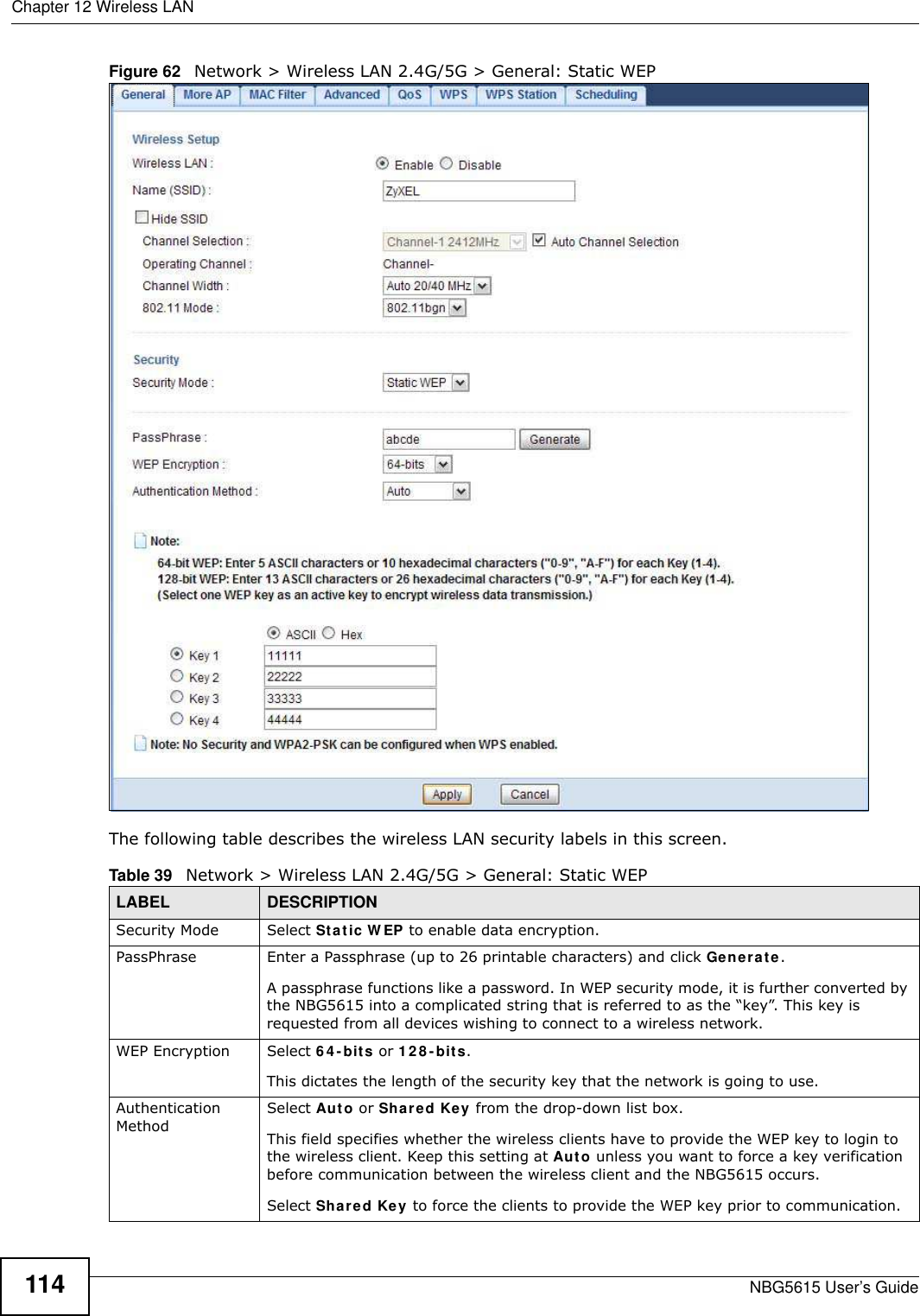 Chapter 12 Wireless LANNBG5615 User’s Guide114Figure 62   Network &gt; Wireless LAN 2.4G/5G &gt; General: Static WEPThe following table describes the wireless LAN security labels in this screen.Table 39   Network &gt; Wireless LAN 2.4G/5G &gt; General: Static WEPLABEL DESCRIPTIONSecurity Mode Select Static W EP to enable data encryption.PassPhrase Enter a Passphrase (up to 26 printable characters) and click Generate. A passphrase functions like a password. In WEP security mode, it is further converted by the NBG5615 into a complicated string that is referred to as the “key”. This key is requested from all devices wishing to connect to a wireless network.WEP Encryption Select 6 4- bits or 1 28 -bits.This dictates the length of the security key that the network is going to use.Authentication MethodSelect Auto or Shared Key from the drop-down list box.This field specifies whether the wireless clients have to provide the WEP key to login to the wireless client. Keep this setting at Auto unless you want to force a key verification before communication between the wireless client and the NBG5615 occurs. Select Shared Key to force the clients to provide the WEP key prior to communication. 