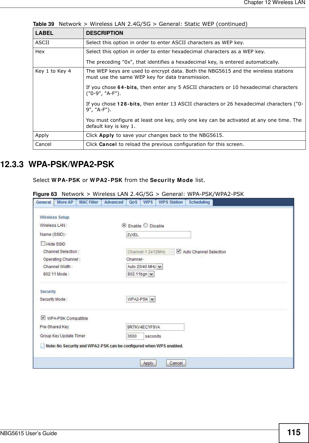  Chapter 12 Wireless LANNBG5615 User’s Guide 11512.3.3  WPA-PSK/WPA2-PSKSelect W PA- PSK or W PA2 -PSK from the Security Mode list.Figure 63   Network &gt; Wireless LAN 2.4G/5G &gt; General: WPA-PSK/WPA2-PSKASCII Select this option in order to enter ASCII characters as WEP key. Hex Select this option in order to enter hexadecimal characters as a WEP key. The preceding &quot;0x&quot;, that identifies a hexadecimal key, is entered automatically.Key 1 to Key 4 The WEP keys are used to encrypt data. Both the NBG5615 and the wireless stations must use the same WEP key for data transmission.If you chose 6 4- bits, then enter any 5 ASCII characters or 10 hexadecimal characters (&quot;0-9&quot;, &quot;A-F&quot;).If you chose 12 8 -bits, then enter 13 ASCII characters or 26 hexadecimal characters (&quot;0-9&quot;, &quot;A-F&quot;). You must configure at least one key, only one key can be activated at any one time. The default key is key 1.Apply Click Apply to save your changes back to the NBG5615.Cancel Click Cancel to reload the previous configuration for this screen.Table 39   Network &gt; Wireless LAN 2.4G/5G &gt; General: Static WEP (continued)LABEL DESCRIPTION