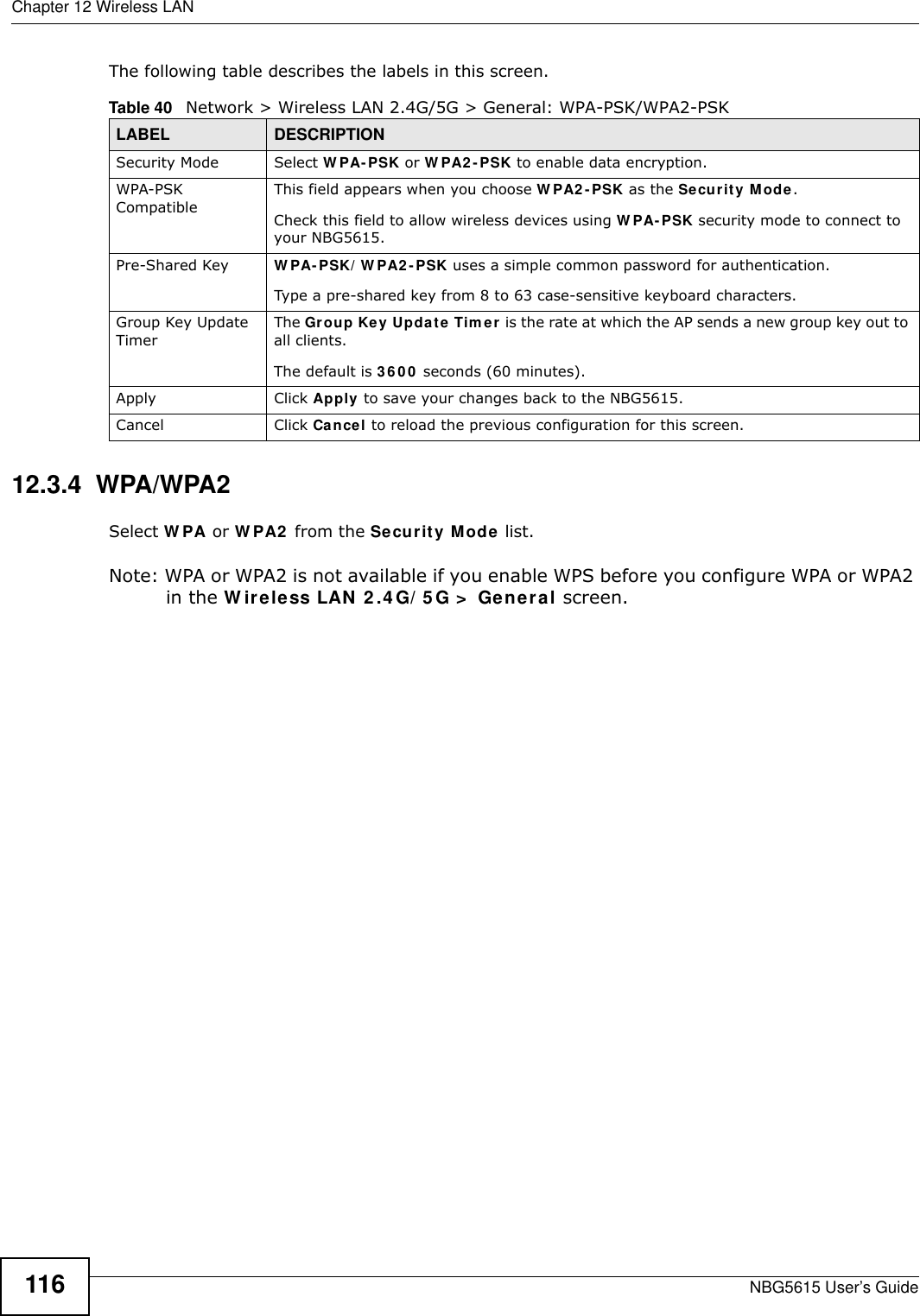 Chapter 12 Wireless LANNBG5615 User’s Guide116The following table describes the labels in this screen.12.3.4  WPA/WPA2Select W PA or W PA2  from the Security Mode list. Note: WPA or WPA2 is not available if you enable WPS before you configure WPA or WPA2 in the W ireless LAN 2 .4 G/ 5 G &gt;  General screen.Table 40   Network &gt; Wireless LAN 2.4G/5G &gt; General: WPA-PSK/WPA2-PSKLABEL DESCRIPTIONSecurity Mode Select W PA- PSK or W PA2- PSK to enable data encryption.WPA-PSK CompatibleThis field appears when you choose W PA2 -PSK as the Security Mode.Check this field to allow wireless devices using W PA- PSK security mode to connect to your NBG5615.Pre-Shared Key  W PA-PSK/ W PA2- PSK uses a simple common password for authentication.Type a pre-shared key from 8 to 63 case-sensitive keyboard characters.Group Key Update TimerThe Group Key Update Tim er is the rate at which the AP sends a new group key out to all clients. The default is 36 0 0 seconds (60 minutes).Apply Click Apply to save your changes back to the NBG5615.Cancel Click Cancel to reload the previous configuration for this screen.