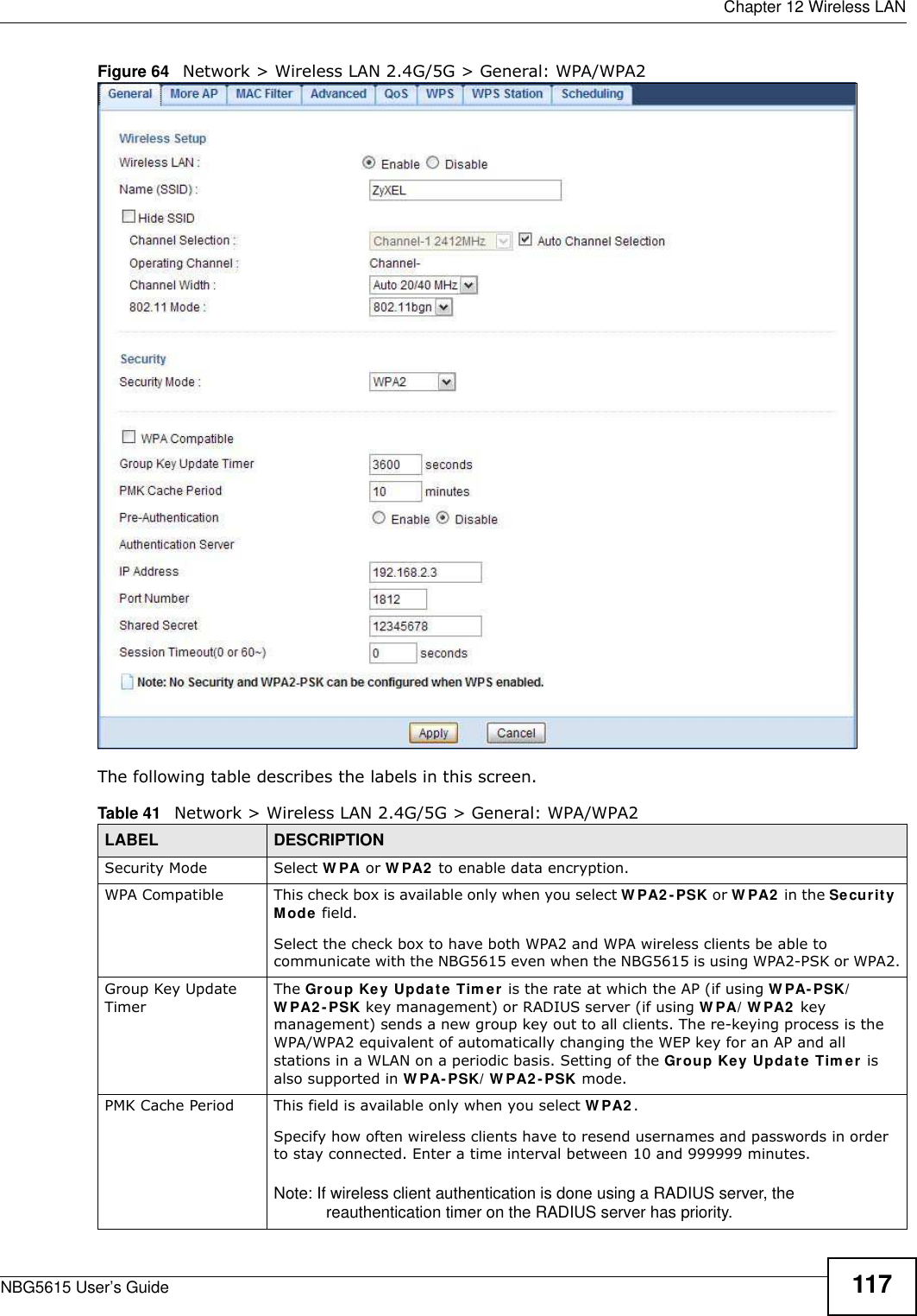  Chapter 12 Wireless LANNBG5615 User’s Guide 117Figure 64   Network &gt; Wireless LAN 2.4G/5G &gt; General: WPA/WPA2The following table describes the labels in this screen.Table 41   Network &gt; Wireless LAN 2.4G/5G &gt; General: WPA/WPA2LABEL DESCRIPTIONSecurity Mode Select W PA or W PA2  to enable data encryption.WPA Compatible This check box is available only when you select W PA2 -PSK or W PA2  in the Security Mode field.Select the check box to have both WPA2 and WPA wireless clients be able to communicate with the NBG5615 even when the NBG5615 is using WPA2-PSK or WPA2.Group Key Update TimerThe Group Key Update Tim er is the rate at which the AP (if using W PA- PSK/W PA2 -PSK key management) or RADIUS server (if using W PA/ W PA2  key management) sends a new group key out to all clients. The re-keying process is the WPA/WPA2 equivalent of automatically changing the WEP key for an AP and all stations in a WLAN on a periodic basis. Setting of the Group Key Update Tim er is also supported in W PA- PSK/ W PA2 -PSK mode. PMK Cache Period  This field is available only when you select W PA2 .Specify how often wireless clients have to resend usernames and passwords in order to stay connected. Enter a time interval between 10 and 999999 minutes. Note: If wireless client authentication is done using a RADIUS server, the reauthentication timer on the RADIUS server has priority.