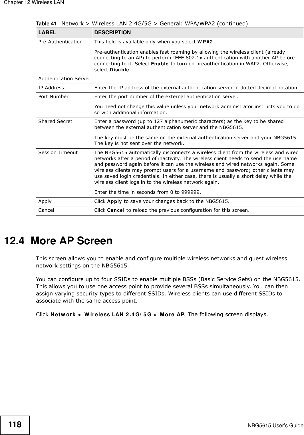 Chapter 12 Wireless LANNBG5615 User’s Guide11812.4  More AP Screen This screen allows you to enable and configure multiple wireless networks and guest wireless network settings on the NBG5615.You can configure up to four SSIDs to enable multiple BSSs (Basic Service Sets) on the NBG5615. This allows you to use one access point to provide several BSSs simultaneously. You can then assign varying security types to different SSIDs. Wireless clients can use different SSIDs to associate with the same access point.Click Netw ork &gt;  W ireless LAN 2 .4 G/ 5G &gt;  More AP. The following screen displays.Pre-Authentication  This field is available only when you select W PA2 .Pre-authentication enables fast roaming by allowing the wireless client (already connecting to an AP) to perform IEEE 802.1x authentication with another AP before connecting to it. Select Enable to turn on preauthentication in WAP2. Otherwise, select Disable.Authentication ServerIP Address Enter the IP address of the external authentication server in dotted decimal notation.Port Number Enter the port number of the external authentication server.  You need not change this value unless your network administrator instructs you to do so with additional information. Shared Secret Enter a password (up to 127 alphanumeric characters) as the key to be shared between the external authentication server and the NBG5615.The key must be the same on the external authentication server and your NBG5615. The key is not sent over the network. Session Timeout The NBG5615 automatically disconnects a wireless client from the wireless and wired networks after a period of inactivity. The wireless client needs to send the username and password again before it can use the wireless and wired networks again. Some wireless clients may prompt users for a username and password; other clients may use saved login credentials. In either case, there is usually a short delay while the wireless client logs in to the wireless network again.Enter the time in seconds from 0 to 999999.Apply Click Apply to save your changes back to the NBG5615.Cancel Click Cancel to reload the previous configuration for this screen.Table 41   Network &gt; Wireless LAN 2.4G/5G &gt; General: WPA/WPA2 (continued)LABEL DESCRIPTION