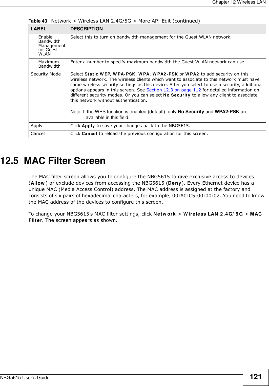  Chapter 12 Wireless LANNBG5615 User’s Guide 12112.5  MAC Filter Screen The MAC filter screen allows you to configure the NBG5615 to give exclusive access to devices (Allow ) or exclude devices from accessing the NBG5615 (Deny). Every Ethernet device has a unique MAC (Media Access Control) address. The MAC address is assigned at the factory and consists of six pairs of hexadecimal characters, for example, 00:A0:C5:00:00:02. You need to know the MAC address of the devices to configure this screen.To change your NBG5615’s MAC filter settings, click Netw ork &gt; W ireless LAN 2 .4 G/ 5 G &gt; MAC Filter. The screen appears as shown.Enable Bandwidth Management for Guest WLAN Select this to turn on bandwidth management for the Guest WLAN network.Maximum Bandwidth  Enter a number to specify maximum bandwidth the Guest WLAN network can use.Security Mode Select Static W EP, W PA- PSK, W PA, W PA2 -PSK or W PA2  to add security on this wireless network. The wireless clients which want to associate to this network must have same wireless security settings as this device. After you select to use a security, additional options appears in this screen. See Section 12.3 on page 112 for detailed information on different security modes. Or you can select No Security to allow any client to associate this network without authentication.Note: If the WPS function is enabled (default), only No Security and WPA2-PSK are available in this field.Apply Click Apply to save your changes back to the NBG5615.Cancel Click Cancel to reload the previous configuration for this screen.Table 43   Network &gt; Wireless LAN 2.4G/5G &gt; More AP: Edit (continued)LABEL DESCRIPTION