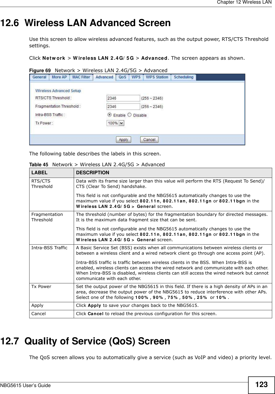  Chapter 12 Wireless LANNBG5615 User’s Guide 12312.6  Wireless LAN Advanced ScreenUse this screen to allow wireless advanced features, such as the output power, RTS/CTS Threshold  settings.Click Netw ork &gt; W ireless LAN 2 .4 G/ 5 G &gt; Advanced. The screen appears as shown.Figure 69   Network &gt; Wireless LAN 2.4G/5G &gt; AdvancedThe following table describes the labels in this screen. 12.7  Quality of Service (QoS) ScreenThe QoS screen allows you to automatically give a service (such as VoIP and video) a priority level.Table 45   Network &gt; Wireless LAN 2.4G/5G &gt; AdvancedLABEL DESCRIPTIONRTS/CTS ThresholdData with its frame size larger than this value will perform the RTS (Request To Send)/CTS (Clear To Send) handshake. This field is not configurable and the NBG5615 automatically changes to use the maximum value if you select 80 2 .1 1n, 802 .1 1 an, 802 .1 1 gn or 80 2 .1 1bgn in the W ireless LAN 2.4G/ 5G &gt;  General screen.Fragmentation ThresholdThe threshold (number of bytes) for the fragmentation boundary for directed messages. It is the maximum data fragment size that can be sent. This field is not configurable and the NBG5615 automatically changes to use the maximum value if you select 80 2 .1 1n, 802 .1 1 an, 802 .1 1 gn or 80 2 .1 1bgn in the W ireless LAN 2.4G/ 5G &gt;  General screen.Intra-BSS Traffic A Basic Service Set (BSS) exists when all communications between wireless clients or between a wireless client and a wired network client go through one access point (AP). Intra-BSS traffic is traffic between wireless clients in the BSS. When Intra-BSS is enabled, wireless clients can access the wired network and communicate with each other. When Intra-BSS is disabled, wireless clients can still access the wired network but cannot communicate with each other.Tx Power Set the output power of the NBG5615 in this field. If there is a high density of APs in an area, decrease the output power of the NBG5615 to reduce interference with other APs. Select one of the following 100 % , 90% , 75 % , 5 0% , 2 5%  or 10 % . Apply Click Apply to save your changes back to the NBG5615.Cancel Click Cancel to reload the previous configuration for this screen.