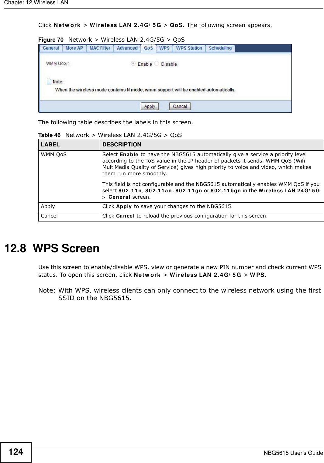 Chapter 12 Wireless LANNBG5615 User’s Guide124Click Netw ork &gt; W ireless LAN 2 .4 G/ 5 G &gt; QoS. The following screen appears.Figure 70   Network &gt; Wireless LAN 2.4G/5G &gt; QoS The following table describes the labels in this screen. 12.8  WPS ScreenUse this screen to enable/disable WPS, view or generate a new PIN number and check current WPS status. To open this screen, click Netw ork &gt; W ireless LAN 2.4G/ 5G &gt; W PS.Note: With WPS, wireless clients can only connect to the wireless network using the first SSID on the NBG5615.Table 46   Network &gt; Wireless LAN 2.4G/5G &gt; QoSLABEL DESCRIPTIONWMM QoS Select Enable to have the NBG5615 automatically give a service a priority level according to the ToS value in the IP header of packets it sends. WMM QoS (Wifi MultiMedia Quality of Service) gives high priority to voice and video, which makes them run more smoothly.This field is not configurable and the NBG5615 automatically enables WMM QoS if you select 802 .1 1n, 8 0 2 .1 1 a n, 8 02 .11 gn or 8 02.1 1bgn in the W ireless LAN 24 G/ 5G &gt;  General screen.Apply Click Apply to save your changes to the NBG5615.Cancel Click Cancel to reload the previous configuration for this screen.