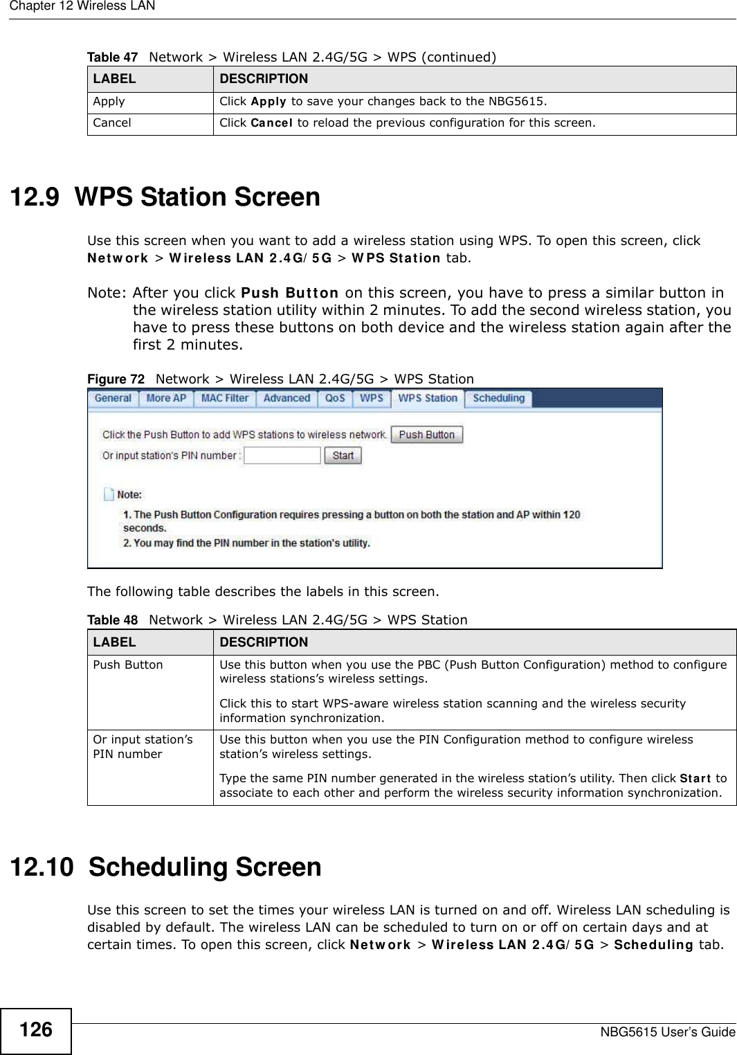 Chapter 12 Wireless LANNBG5615 User’s Guide12612.9  WPS Station ScreenUse this screen when you want to add a wireless station using WPS. To open this screen, click Netw ork &gt; W ireless LAN 2.4G/ 5 G &gt; W PS Station tab.Note: After you click Push Button on this screen, you have to press a similar button in the wireless station utility within 2 minutes. To add the second wireless station, you have to press these buttons on both device and the wireless station again after the first 2 minutes.Figure 72   Network &gt; Wireless LAN 2.4G/5G &gt; WPS StationThe following table describes the labels in this screen.12.10  Scheduling ScreenUse this screen to set the times your wireless LAN is turned on and off. Wireless LAN scheduling is disabled by default. The wireless LAN can be scheduled to turn on or off on certain days and at certain times. To open this screen, click Netw ork &gt; W ireless LAN 2.4G/ 5G &gt; Scheduling tab.Apply Click Apply to save your changes back to the NBG5615.Cancel Click Cancel to reload the previous configuration for this screen.Table 47   Network &gt; Wireless LAN 2.4G/5G &gt; WPS (continued)LABEL DESCRIPTIONTable 48   Network &gt; Wireless LAN 2.4G/5G &gt; WPS StationLABEL DESCRIPTIONPush Button Use this button when you use the PBC (Push Button Configuration) method to configure wireless stations’s wireless settings. Click this to start WPS-aware wireless station scanning and the wireless security information synchronization. Or input station’s PIN numberUse this button when you use the PIN Configuration method to configure wireless station’s wireless settings. Type the same PIN number generated in the wireless station’s utility. Then click Start to associate to each other and perform the wireless security information synchronization. 