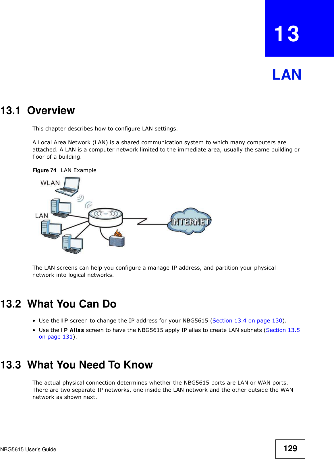 NBG5615 User’s Guide 129CHAPTER   13LAN13.1  OverviewThis chapter describes how to configure LAN settings.A Local Area Network (LAN) is a shared communication system to which many computers are attached. A LAN is a computer network limited to the immediate area, usually the same building or floor of a building. Figure 74   LAN ExampleThe LAN screens can help you configure a manage IP address, and partition your physical network into logical networks.13.2  What You Can Do•Use the I P screen to change the IP address for your NBG5615 (Section 13.4 on page 130).•Use the I P Alias screen to have the NBG5615 apply IP alias to create LAN subnets (Section 13.5 on page 131).13.3  What You Need To KnowThe actual physical connection determines whether the NBG5615 ports are LAN or WAN ports. There are two separate IP networks, one inside the LAN network and the other outside the WAN network as shown next.