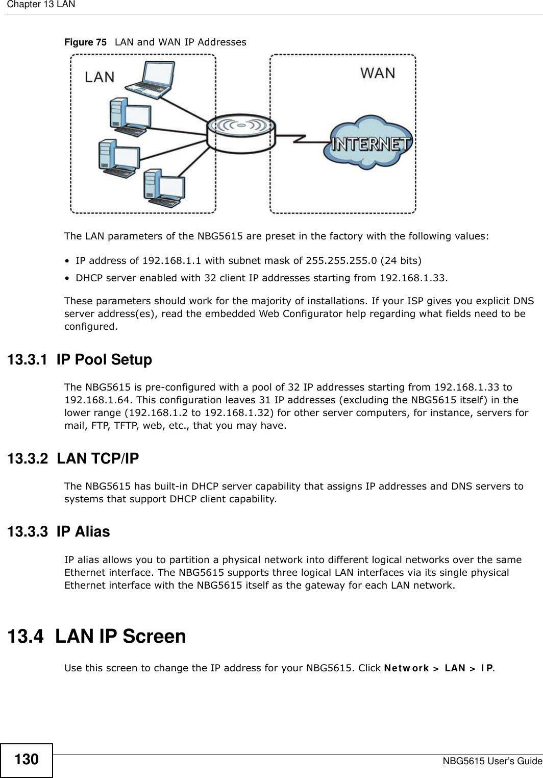 Chapter 13 LANNBG5615 User’s Guide130Figure 75   LAN and WAN IP AddressesThe LAN parameters of the NBG5615 are preset in the factory with the following values:• IP address of 192.168.1.1 with subnet mask of 255.255.255.0 (24 bits)• DHCP server enabled with 32 client IP addresses starting from 192.168.1.33. These parameters should work for the majority of installations. If your ISP gives you explicit DNS server address(es), read the embedded Web Configurator help regarding what fields need to be configured.13.3.1  IP Pool SetupThe NBG5615 is pre-configured with a pool of 32 IP addresses starting from 192.168.1.33 to 192.168.1.64. This configuration leaves 31 IP addresses (excluding the NBG5615 itself) in the lower range (192.168.1.2 to 192.168.1.32) for other server computers, for instance, servers for mail, FTP, TFTP, web, etc., that you may have.13.3.2  LAN TCP/IP The NBG5615 has built-in DHCP server capability that assigns IP addresses and DNS servers to systems that support DHCP client capability.13.3.3  IP AliasIP alias allows you to partition a physical network into different logical networks over the same Ethernet interface. The NBG5615 supports three logical LAN interfaces via its single physical Ethernet interface with the NBG5615 itself as the gateway for each LAN network.13.4  LAN IP ScreenUse this screen to change the IP address for your NBG5615. Click Netw ork &gt;  LAN &gt;  I P.