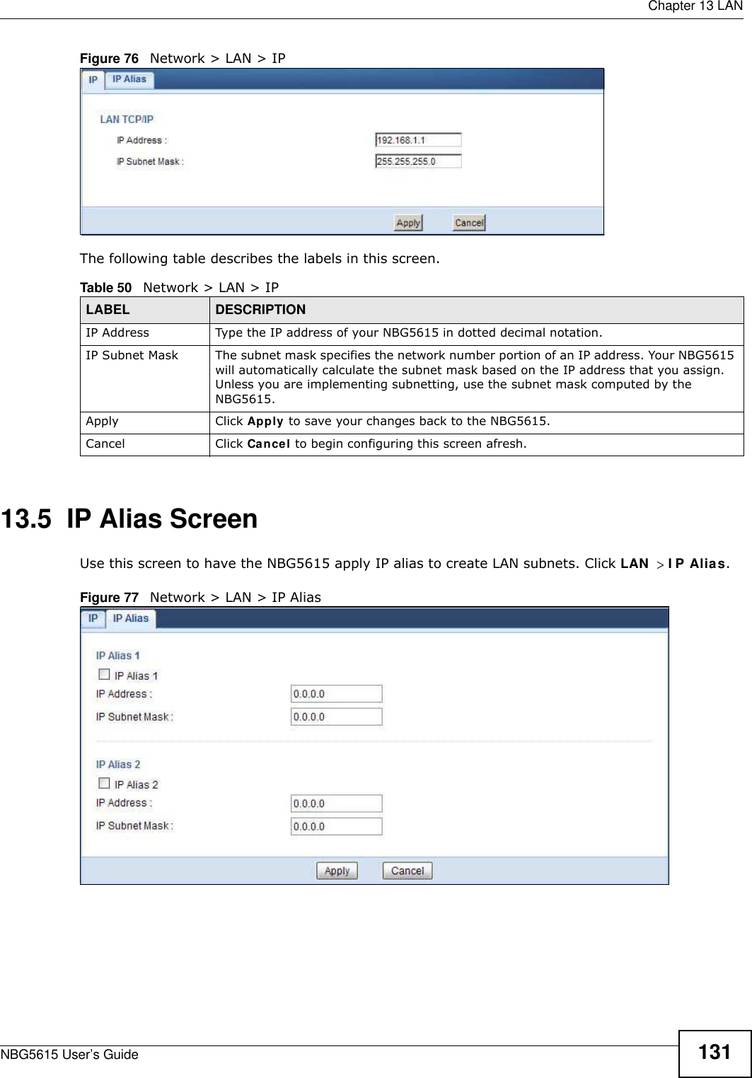  Chapter 13 LANNBG5615 User’s Guide 131Figure 76   Network &gt; LAN &gt; IP The following table describes the labels in this screen.13.5  IP Alias ScreenUse this screen to have the NBG5615 apply IP alias to create LAN subnets. Click LAN I P Alias.Figure 77   Network &gt; LAN &gt; IP Alias Table 50   Network &gt; LAN &gt; IPLABEL DESCRIPTIONIP Address Type the IP address of your NBG5615 in dotted decimal notation.IP Subnet Mask The subnet mask specifies the network number portion of an IP address. Your NBG5615 will automatically calculate the subnet mask based on the IP address that you assign. Unless you are implementing subnetting, use the subnet mask computed by the NBG5615.Apply Click Apply to save your changes back to the NBG5615.Cancel Click Cancel to begin configuring this screen afresh.