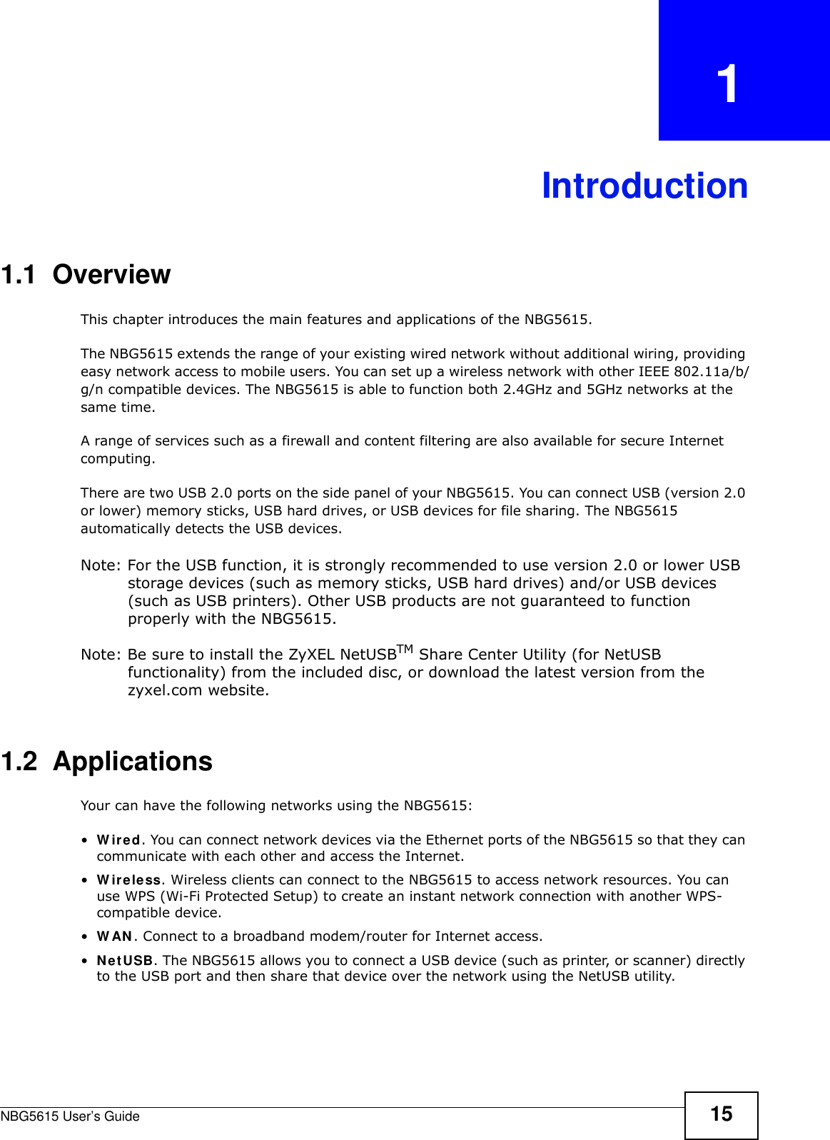 NBG5615 User’s Guide 15CHAPTER   1Introduction1.1  OverviewThis chapter introduces the main features and applications of the NBG5615.The NBG5615 extends the range of your existing wired network without additional wiring, providing easy network access to mobile users. You can set up a wireless network with other IEEE 802.11a/b/g/n compatible devices. The NBG5615 is able to function both 2.4GHz and 5GHz networks at the same time.A range of services such as a firewall and content filtering are also available for secure Internet computing. There are two USB 2.0 ports on the side panel of your NBG5615. You can connect USB (version 2.0 or lower) memory sticks, USB hard drives, or USB devices for file sharing. The NBG5615 automatically detects the USB devices. Note: For the USB function, it is strongly recommended to use version 2.0 or lower USB storage devices (such as memory sticks, USB hard drives) and/or USB devices (such as USB printers). Other USB products are not guaranteed to function properly with the NBG5615.Note: Be sure to install the ZyXEL NetUSBTM Share Center Utility (for NetUSB functionality) from the included disc, or download the latest version from the zyxel.com website.1.2  ApplicationsYour can have the following networks using the NBG5615:•W ired. You can connect network devices via the Ethernet ports of the NBG5615 so that they can communicate with each other and access the Internet.•W ireless. Wireless clients can connect to the NBG5615 to access network resources. You can use WPS (Wi-Fi Protected Setup) to create an instant network connection with another WPS-compatible device.•W AN. Connect to a broadband modem/router for Internet access.•NetUSB. The NBG5615 allows you to connect a USB device (such as printer, or scanner) directly to the USB port and then share that device over the network using the NetUSB utility. 