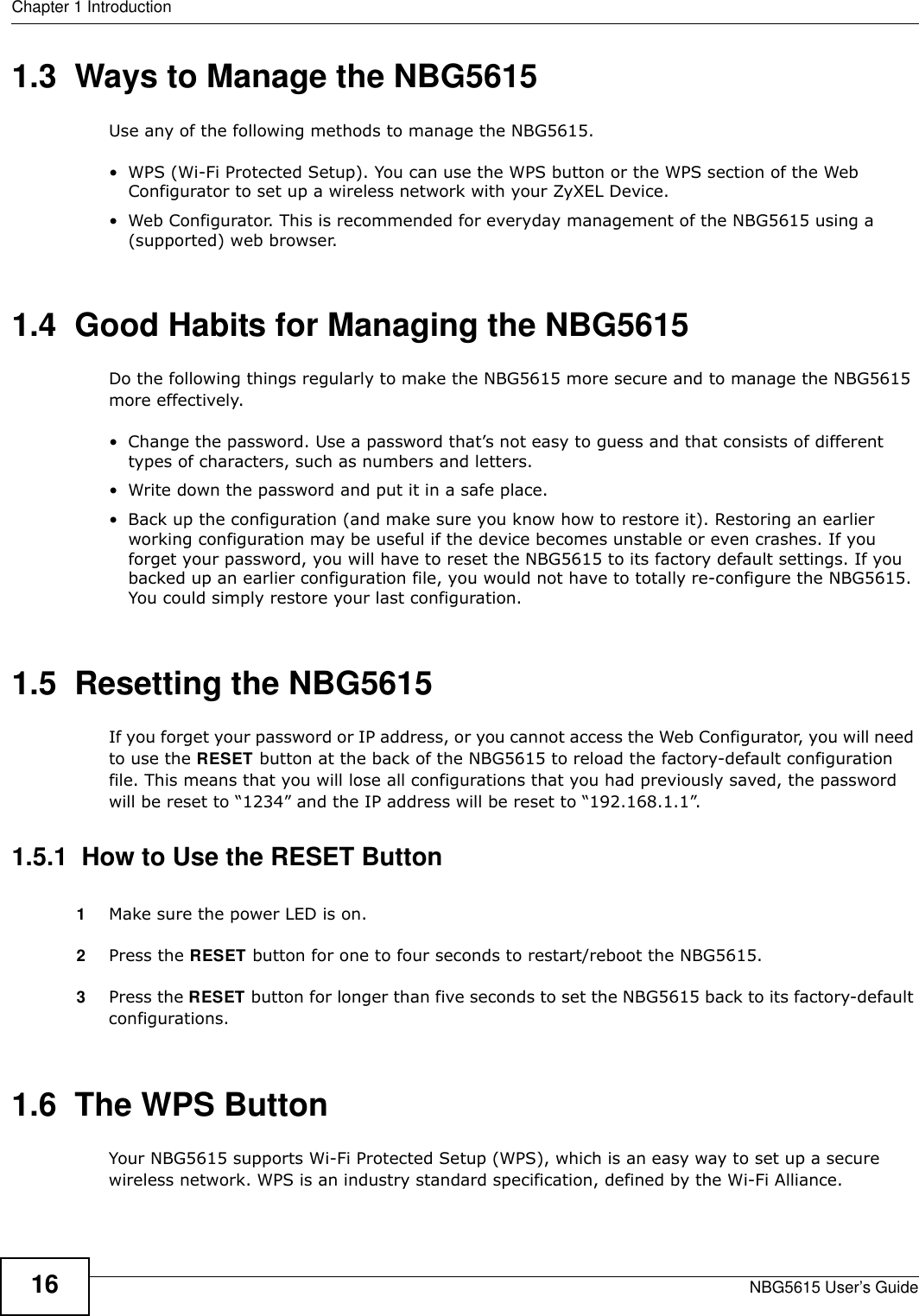 Chapter 1 IntroductionNBG5615 User’s Guide161.3  Ways to Manage the NBG5615Use any of the following methods to manage the NBG5615.• WPS (Wi-Fi Protected Setup). You can use the WPS button or the WPS section of the Web Configurator to set up a wireless network with your ZyXEL Device.• Web Configurator. This is recommended for everyday management of the NBG5615 using a (supported) web browser.1.4  Good Habits for Managing the NBG5615Do the following things regularly to make the NBG5615 more secure and to manage the NBG5615 more effectively.• Change the password. Use a password that’s not easy to guess and that consists of different types of characters, such as numbers and letters.• Write down the password and put it in a safe place.• Back up the configuration (and make sure you know how to restore it). Restoring an earlier working configuration may be useful if the device becomes unstable or even crashes. If you forget your password, you will have to reset the NBG5615 to its factory default settings. If you backed up an earlier configuration file, you would not have to totally re-configure the NBG5615. You could simply restore your last configuration.1.5  Resetting the NBG5615If you forget your password or IP address, or you cannot access the Web Configurator, you will need to use the RESET button at the back of the NBG5615 to reload the factory-default configuration file. This means that you will lose all configurations that you had previously saved, the password will be reset to “1234” and the IP address will be reset to “192.168.1.1”.1.5.1  How to Use the RESET Button1Make sure the power LED is on.2Press the RESET button for one to four seconds to restart/reboot the NBG5615.3Press the RESET button for longer than five seconds to set the NBG5615 back to its factory-default configurations.1.6  The WPS ButtonYour NBG5615 supports Wi-Fi Protected Setup (WPS), which is an easy way to set up a secure wireless network. WPS is an industry standard specification, defined by the Wi-Fi Alliance.