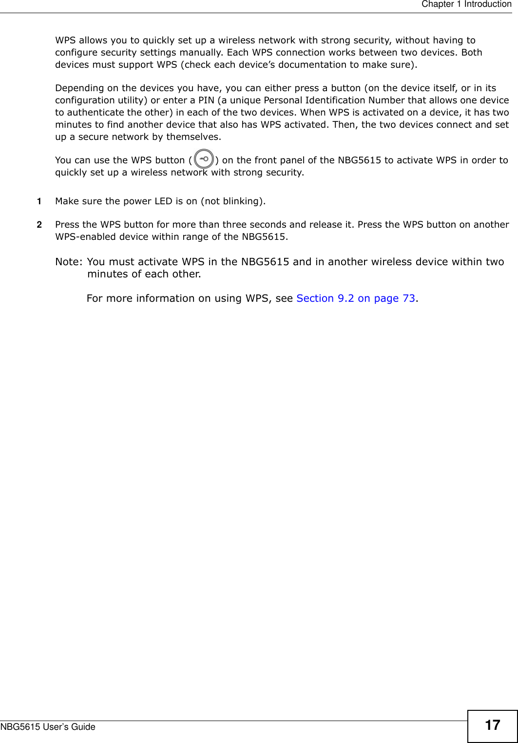  Chapter 1 IntroductionNBG5615 User’s Guide 17WPS allows you to quickly set up a wireless network with strong security, without having to configure security settings manually. Each WPS connection works between two devices. Both devices must support WPS (check each device’s documentation to make sure). Depending on the devices you have, you can either press a button (on the device itself, or in its configuration utility) or enter a PIN (a unique Personal Identification Number that allows one device to authenticate the other) in each of the two devices. When WPS is activated on a device, it has two minutes to find another device that also has WPS activated. Then, the two devices connect and set up a secure network by themselves.You can use the WPS button ( ) on the front panel of the NBG5615 to activate WPS in order to quickly set up a wireless network with strong security.1Make sure the power LED is on (not blinking).2Press the WPS button for more than three seconds and release it. Press the WPS button on another WPS-enabled device within range of the NBG5615. Note: You must activate WPS in the NBG5615 and in another wireless device within two minutes of each other. For more information on using WPS, see Section 9.2 on page 73.