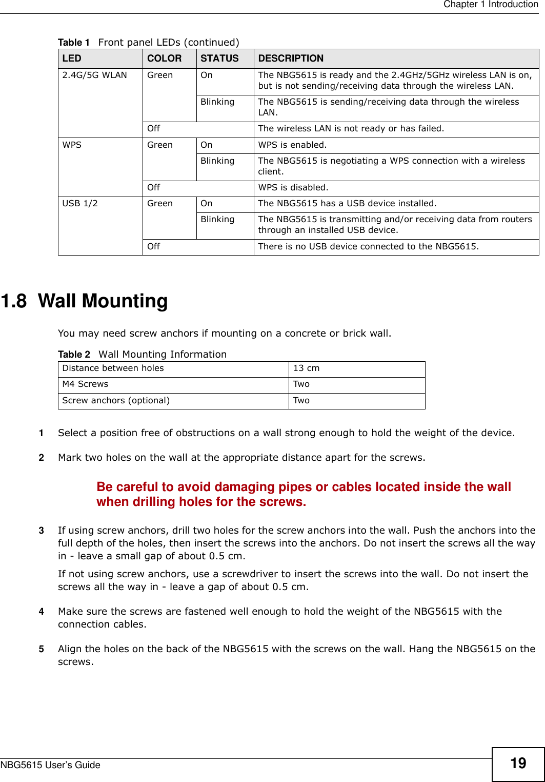  Chapter 1 IntroductionNBG5615 User’s Guide 191.8  Wall MountingYou may need screw anchors if mounting on a concrete or brick wall.1Select a position free of obstructions on a wall strong enough to hold the weight of the device. 2Mark two holes on the wall at the appropriate distance apart for the screws.Be careful to avoid damaging pipes or cables located inside the wall when drilling holes for the screws.3If using screw anchors, drill two holes for the screw anchors into the wall. Push the anchors into the full depth of the holes, then insert the screws into the anchors. Do not insert the screws all the way in - leave a small gap of about 0.5 cm.If not using screw anchors, use a screwdriver to insert the screws into the wall. Do not insert the screws all the way in - leave a gap of about 0.5 cm.4Make sure the screws are fastened well enough to hold the weight of the NBG5615 with the connection cables. 5Align the holes on the back of the NBG5615 with the screws on the wall. Hang the NBG5615 on the screws.2.4G/5G WLAN Green On The NBG5615 is ready and the 2.4GHz/5GHz wireless LAN is on, but is not sending/receiving data through the wireless LAN. Blinking The NBG5615 is sending/receiving data through the wireless LAN.Off The wireless LAN is not ready or has failed.WPS Green On WPS is enabled.Blinking The NBG5615 is negotiating a WPS connection with a wireless client.Off WPS is disabled.USB 1/2 Green On The NBG5615 has a USB device installed.Blinking The NBG5615 is transmitting and/or receiving data from routers through an installed USB device.Off There is no USB device connected to the NBG5615.Table 1   Front panel LEDs (continued)LED COLOR STATUS DESCRIPTIONTable 2   Wall Mounting InformationDistance between holes 13 cmM4 Screws TwoScrew anchors (optional) Two