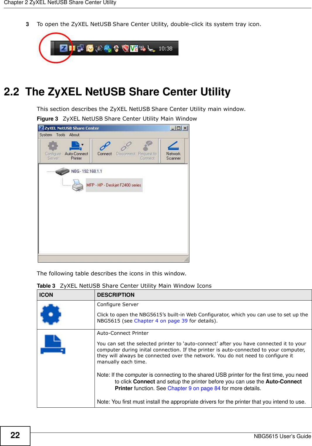 Chapter 2 ZyXEL NetUSB Share Center UtilityNBG5615 User’s Guide223To open the ZyXEL NetUSB Share Center Utility, double-click its system tray icon.2.2  The ZyXEL NetUSB Share Center UtilityThis section describes the ZyXEL NetUSB Share Center Utility main window.Figure 3   ZyXEL NetUSB Share Center Utility Main WindowThe following table describes the icons in this window.Table 3   ZyXEL NetUSB Share Center Utility Main Window IconsICON DESCRIPTIONConfigure ServerClick to open the NBG5615’s built-in Web Configurator, which you can use to set up the NBG5615 (see Chapter 4 on page 39 for details).Auto-Connect PrinterYou can set the selected printer to ‘auto-connect’ after you have connected it to your computer during inital connection. If the printer is auto-connected to your computer, they will always be connected over the network. You do not need to configure it manually each time.Note: If the computer is connecting to the shared USB printer for the first time, you need to click Connect and setup the printer before you can use the Auto-Connect Printer function. See Chapter 9 on page 84 for more details. Note: You first must install the appropriate drivers for the printer that you intend to use.